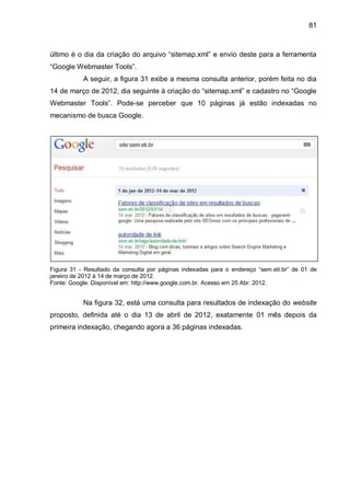 81
último é o dia da criação do arquivo “sitemap.xml” e envio deste para a ferramenta
“Google Webmaster Tools”.
A seguir, a figura 31 exibe a mesma consulta anterior, porém feita no dia
14 de março de 2012, dia seguinte à criação do “sitemap.xml” e cadastro no “Google
Webmaster Tools”. Pode-se perceber que 10 páginas já estão indexadas no
mecanismo de busca Google.
Figura 31 - Resultado da consulta por páginas indexadas para o endereço “sem.eti.br” de 01 de
janeiro de 2012 à 14 de março de 2012.
Fonte: Google. Disponível em: http://www.google.com.br. Acesso em 25 Abr. 2012.
Na figura 32, está uma consulta para resultados de indexação do website
proposto, definida até o dia 13 de abril de 2012, exatamente 01 mês depois da
primeira indexação, chegando agora a 36 páginas indexadas.
 