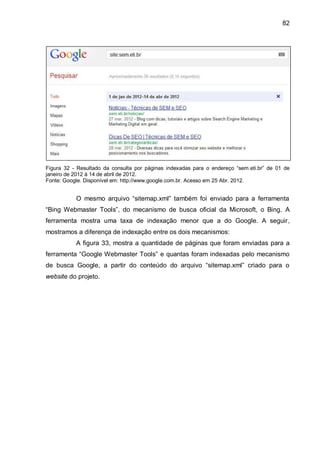 82
Figura 32 - Resultado da consulta por páginas indexadas para o endereço “sem.eti.br” de 01 de
janeiro de 2012 à 14 de abril de 2012.
Fonte: Google. Disponível em: http://www.google.com.br. Acesso em 25 Abr. 2012.
O mesmo arquivo “sitemap.xml” também foi enviado para a ferramenta
“Bing Webmaster Tools”, do mecanismo de busca oficial da Microsoft, o Bing. A
ferramenta mostra uma taxa de indexação menor que a do Google. A seguir,
mostramos a diferença de indexação entre os dois mecanismos:
A figura 33, mostra a quantidade de páginas que foram enviadas para a
ferramenta “Google Webmaster Tools” e quantas foram indexadas pelo mecanismo
de busca Google, a partir do conteúdo do arquivo “sitemap.xml” criado para o
website do projeto.
 