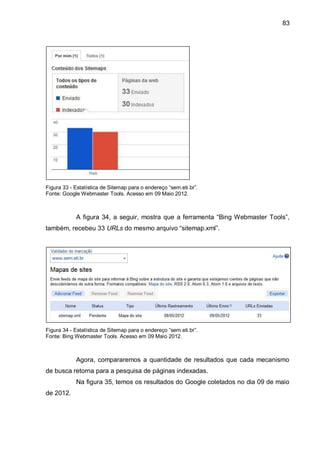 83
Figura 33 - Estatística de Sitemap para o endereço “sem.eti.br”.
Fonte: Google Webmaster Tools. Acesso em 09 Maio 2012.
A figura 34, a seguir, mostra que a ferramenta “Bing Webmaster Tools”,
também, recebeu 33 URLs do mesmo arquivo “sitemap.xml”.
Figura 34 - Estatística de Sitemap para o endereço “sem.eti.br”.
Fonte: Bing Webmaster Tools. Acesso em 09 Maio 2012.
Agora, compararemos a quantidade de resultados que cada mecanismo
de busca retorna para a pesquisa de páginas indexadas.
Na figura 35, temos os resultados do Google coletados no dia 09 de maio
de 2012.
 