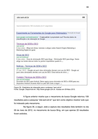 84
Figura 35 - Estatística de indexação para o endereço “sem.eti.br”.
Fonte: Google. Disponível em: http://www.google.com.br. Acesso em 09 Maio 2012.
A figura anterior mostra que o mecanismo de busca Google retornou 108
resultados para a pesquisa “site:sem.eti.br” que tem como objetivo mostrar tudo que
foi indexado pelo mecanismo.
Na figura 36, a seguir, está a captura dos resultados feita também no dia
09 de maio de 2012, no mecanismo de busca Bing, em que apenas 20 resultados
foram exibidos.
 