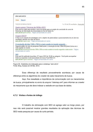85
Figura 36 - Estatística de indexação para o endereço “sem.eti.br”.
Fonte: Bing. Acesso em 09 Mai. 2012.
Essa diferença de resultado provavelmente aconteceu por causa da
diferença entre os algoritmos do crawler de cada mecanismo de busca.
Aqui, fica ressaltada a importância da comunicação com os mecanismos
de busca, principalmente no envio do arquivo “sitemap.xml” para informar ao crawler
do mecanismo que ele deve indexar a website em sua base de dados.
4.7.2 Visitas e fontes de tráfego
O trabalho de otimização com SEO só agrega valor ao longo prazo, por
isso não será possível mostrar grandes resultados da aplicação das técnicas de
SEO nesta pesquisa por causa do curto período.
 