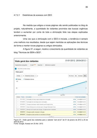86
4.7.2.1 Estatísticas de acessos com SEO
Na medida que artigos e novas páginas vão sendo publicadas no blog do
projeto, naturalmente, a quantidade de visitantes provindos das buscas orgânicas
tendem a aumentar por conta de toda a otimização feita nas etapas explicadas
anteriormente.
Uma vez que a otimização com o SEO é iniciada, a tendência é sempre
uma melhora nos resultados, desde que sejam mantidas as aplicações das técnicas
de forma a manter novas páginas ou artigos otimizados.
A figura 37, a seguir, mostra o crescimento da quantidade de visitantes ao
blog “Técnicas de SEM e SEO”.
Figura 37 - Visão geral dos visitantes para o website “sem.eti.br” de 01 de janeiro de 2012 a 25 de
abril de 2012.
Fonte: Google. Acesso em 25 Abr. 2012.
 