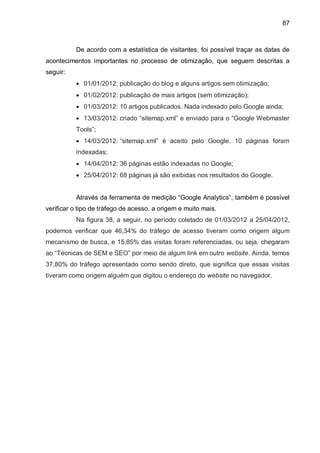 87
De acordo com a estatística de visitantes, foi possível traçar as datas de
acontecimentos importantes no processo de otimização, que seguem descritas a
seguir:
 01/01/2012: publicação do blog e alguns artigos sem otimização;
 01/02/2012: publicação de mais artigos (sem otimização);
 01/03/2012: 10 artigos publicados. Nada indexado pelo Google ainda;
 13/03/2012: criado “sitemap.xml” e enviado para o “Google Webmaster
Tools”;
 14/03/2012: “sitemap.xml” é aceito pelo Google. 10 páginas foram
indexadas;
 14/04/2012: 36 páginas estão indexadas no Google;
 25/04/2012: 68 páginas já são exibidas nos resultados do Google.
Através da ferramenta de medição “Google Analytics”, também é possível
verificar o tipo de tráfego de acesso, a origem e muito mais.
Na figura 38, a seguir, no período coletado de 01/03/2012 a 25/04/2012,
podemos verificar que 46,34% do tráfego de acesso tiveram como origem algum
mecanismo de busca, e 15,85% das visitas foram referenciadas, ou seja, chegaram
ao “Técnicas de SEM e SEO” por meio de algum link em outro website. Ainda, temos
37,80% do tráfego apresentado como sendo direto, que significa que essas visitas
tiveram como origem alguém que digitou o endereço do website no navegador.
 