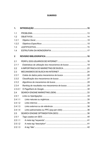SUMÁRIO
1. INTRODUÇÃO ...............................................................................................10
1.1 PROBLEMA..................................................................................................13
1.2 OBJETIVOS..................................................................................................14
1.2.1 Objetivo Geral.............................................................................................15
1.2.2 Objetivos Específicos .................................................................................15
1.3 JUSTIFICATIVA............................................................................................15
1.4 ESTRUTURA DA MONOGRAFIA ................................................................17
2 REVISÃO BIBLIOGRÁFICA ..........................................................................18
2.1 PERFIL DOS USUÁRIOS DE INTERNET.....................................................18
2.1.1 Estatísticas de utilização dos mecanismos de busca .................................19
2.2 A IMPORTÂNCIA DO MARKETING DE BUSCA...........................................23
2.3 MECANISMOS DE BUSCA NA INTERNET ..................................................24
2.3.1 Coleta de dados pelos mecanismos de busca ...........................................26
2.3.2 Classificação dos mecanismos de busca ...................................................27
2.3.3 Algoritmos de mecanismos de busca .........................................................28
2.3.4 Ranking de resultados nos mecanismos de busca.....................................29
2.3.4.1 O PageRank do Google..............................................................................30
2.4 SEARCH ENGINE MARKETING (SEM) .......................................................33
2.4.1 Links ou hiperligações ................................................................................34
2.4.1.1 Links naturais ou orgânicos....................................................................35
2.4.1.2 Links internos .........................................................................................35
2.4.1.3 Links externos ou de referência .............................................................36
2.4.1.4 Links patrocinados ou PPC (pay-per-click).............................................36
2.5 SEARCH ENGINE OPTIMIZATION (SEO) ...................................................38
2.5.1 Tags usadas em SEO.................................................................................40
2.5.1.1 A meta tag “keywords”............................................................................41
2.5.1.2 A meta tag “description” .........................................................................41
2.5.1.3 A tag “title”..............................................................................................42
 