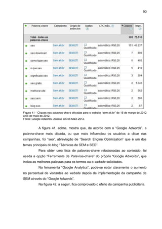 90
Figura 41 - Cliques nas palavras-chave ativadas para o website “sem.eti.br” de 15 de março de 2012
a 06 de maio de 2012.
Fonte: Google Adwords. Acesso em 06 Maio 2012.
A figura 41, acima, mostra que, de acordo com o “Google Adwords”, a
palavra-chave mais clicada, ou que mais influenciou os usuários a clicar nas
campanhas, foi “seo”, abreviação de “Search Engine Optimization” que é um dos
temas principais do blog “Técnicas de SEM e SEO”.
Para obter uma lista de palavras-chave relacionadas ao conteúdo, foi
usada a opção “Ferramenta de Palavras-chave” do próprio “Google Adwords”, que
indica as melhores palavras para os termos ou o website solicitados.
Na ferramenta “Google Analytics”, pode-se notar claramente o aumento
no percentual de visitantes ao website depois da implementação da campanha de
SEM através do “Google Adwords”.
Na figura 42, a seguir, fica comprovado o efeito da campanha publicitária.
 
