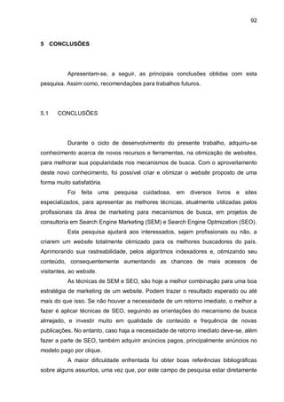 92
5 CONCLUSÕES
Apresentam-se, a seguir, as principais conclusões obtidas com esta
pesquisa. Assim como, recomendações para trabalhos futuros.
5.1 CONCLUSÕES
Durante o ciclo de desenvolvimento do presente trabalho, adquiriu-se
conhecimento acerca de novos recursos e ferramentas, na otimização de websites,
para melhorar sua popularidade nos mecanismos de busca. Com o aproveitamento
deste novo conhecimento, foi possível criar e otimizar o website proposto de uma
forma muito satisfatória.
Foi feita uma pesquisa cuidadosa, em diversos livros e sites
especializados, para apresentar as melhores técnicas, atualmente utilizadas pelos
profissionais da área de marketing para mecanismos de busca, em projetos de
consultoria em Search Engine Marketing (SEM) e Search Engine Optmization (SEO).
Esta pesquisa ajudará aos interessados, sejam profissionais ou não, a
criarem um website totalmente otimizado para os melhores buscadores do país.
Aprimorando sua rastreabilidade, pelos algoritmos indexadores e, otimizando seu
conteúdo, consequentemente aumentando as chances de mais acessos de
visitantes, ao website.
As técnicas de SEM e SEO, são hoje a melhor combinação para uma boa
estratégia de marketing de um website. Podem trazer o resultado esperado ou até
mais do que isso. Se não houver a necessidade de um retorno imediato, o melhor a
fazer é aplicar técnicas de SEO, seguindo as orientações do mecanismo de busca
almejado, e investir muito em qualidade de conteúdo e frequência de novas
publicações. No entanto, caso haja a necessidade de retorno imediato deve-se, além
fazer a parte de SEO, também adquirir anúncios pagos, principalmente anúncios no
modelo pago por clique.
A maior dificuldade enfrentada foi obter boas referências bibliográficas
sobre alguns assuntos, uma vez que, por este campo de pesquisa estar diretamente
 