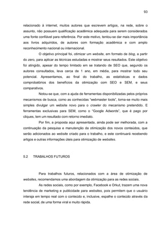 93
relacionado à internet, muitos autores que escrevem artigos, na rede, sobre o
assunto, não possuem qualificação acadêmica adequada para serem considerados
uma fonte confiável para referência. Por este motivo, tentou-se dar mais importância
aos livros adquiridos, de autores com formação acadêmica e com amplo
reconhecimento nacional ou internacional.
O objetivo principal foi, otimizar um website, em formato de blog, a partir
do zero, para aplicar as técnicas estudadas e mostrar seus resultados. Este objetivo
foi atingido, apesar do tempo limitado em se tratando de SEO que, segundo os
autores consultados, leva cerca de 1 ano, em média, para mostrar todo seu
potencial. Apresentamos, ao final do trabalho, as estatísticas e dados
comprobatórios dos benefícios da otimização com SEO e SEM, e seus
comparativos.
Notou-se que, com a ajuda de ferramentas disponibilizadas pelos próprios
mecanismos de busca, como as conhecidas “webmaster tools”, torna-se muito mais
simples divulgar um website novo para o crawler do mecanismo pretendido. E
ferramentas exclusivas para SEM, como o “Google Adwords”, que é pago por
cliques, tem um resultado com retorno imediato.
Por fim, a proposta aqui apresentada, ainda pode ser melhorada, com a
continuação da pesquisa e manutenção da otimização dos novos conteúdos, que
serão adicionados ao website criado para o trabalho, e este continuará recebendo
artigos e outras informações úteis para otimização de websites.
5.2 TRABALHOS FUTUROS
Para trabalhos futuros, relacionados com a área de otimização de
websites, recomendamos uma abordagem da otimização para as redes sociais.
As redes sociais, como por exemplo, Facebook e Orkut, trazem uma nova
tendência de marketing e publicidade para websites, pois permitem que o usuário
interaja em tempo real com o conteúdo e, inclusive, espalhe o conteúdo através da
rede social, de uma forma viral e muito rápida.
 