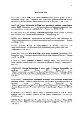 94
REFERÊNCIAS
BACCHIN, Gustavo. SEM, SEO e Links Patrocinados: quem é quem e quais as
diferenças. Artigo, 2007. Disponível em: <http://www.gustavobacchin.com.br/sem-
seo-e-ppc-quem-e-quem-e-quais-as-diferencas/57/>. Acesso em: 22 Set. 2011.
BACCHIN, Thiago. Otimização de Sites: uma questão de padrões e usabilidade.
Artigo, 2007. Disponível em: <http://sembrasil.com.br/artigos/otimizacao-de-sites-
uma-questao-de-padroes-e-usabilidade.html>. Acesso em: 09 Abr. 2012.
BAILYN, Evan. BAILYN, Bradley. Outsmarting Google: SEO Secrets to winning
new business. 1.ed. United States of America: Que Publishing, 2011.
BRIZZI, Bruno. Pagerank: Afinal pra que ele Serve? Artigo, 2008. Disponível em:
<http://www.mundoseo.com.br/google-seo/pagerank-afinal-pra-que-serve>. Acesso
em 11 Abr. 2012.
CANTÚ, Evandro. Redes de computadores e internet. Disponível em:
<http://www.das.ufsc.br/~montez/Disciplinas/materialRedes/ApostilaCantu.pdf>.
Acesso em: 03 Abr. 2012.
CARNEIRO, Ruy. et al.. Web Analytics – Uma Visão Brasileira. WAW-Brasil, 2008.
Disponível em <http://www.waconsulting.com.br/downloads.php?tipo=2>. Acesso
em: 29 mar. 2012.
CARVALHO, Raviel. Práticas de SEO no código. Artigo, 2009. Disponível em:
<http://imasters.com.br/artigo/14921/seo/praticas-de-seo-no-codigo>. Acesso em: 01
Out. 2011.
COMSCORE. Google Contabiliza 9 entre cada 10 Buscas Conduzidas na
América Latina. Artigo, 2011. Disponível em:
<http://www.comscore.com/por/Press_Events/Press_Releases/2011/5/Google_Sites
_Accounts_for_9_of_10_Searches_Conducted_in_Latin_America>. Acesso em: 24
Set. 2011.
COMSCORE. Consumidores no Brasil e Argentina mais propícios a realizarem
compras online - mulheres mais propícias que homens a comprarem online na
América Latina. Artigo, 2010. Disponível em:
<http://www.comscore.com/por/Press_Events/Press_Releases/2010/12/comScore_R
eleases_Study_on_Latin_American_E-Commerce_Landscape>. Acesso em: 24 Set.
2011.
COSTA DO VALE, Maria do Socorro; COSTA, Denise Coutinho; ALVES JR., Nilton.
Internet: histórico, evolução e gestão. Rio de Janeiro: RedeRio de Computadores
(FAPERJ), 2001.
CUTTS, MATT. Straight from Google: What You Need to Know. Artigo, 2009.
Disponível em: <http://www.mattcutts.com/blog/seo-for-bloggers/>. Acesso em: 16
Jun. 2012.
 