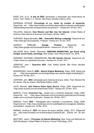 95
ENGE, Eric. et al.. A arte de SEO: dominando a otimização dos mecanismos de
busca. Trad. Tibério J. C. Novais. São Paulo: Novatec Editora, 2010.
EXPERIAN HITWISE. Percentage of u.s. clicks by number of keywords.
Disponível em: <http://www.hitwise.com/index.php/us/about-us/press-center/press-
releases/bing-searches-increase-twenty-one-percent >. Acesso em: 09 Out. 2011.
FALLOWS, Deborah. How Women and Men Use the Internet. United States of
America. Pew Internet & American Life Project, 28 Dez. 2005.
FURTADO, Miguel Benedito. XML - Extensible Markup Language. Disponível em:
<http://www.gta.ufrj.br/grad/00_1/miguel>. Acesso em: 20 Jan. 2012.
GOOGLE TIMELINE. Google Timeline. Disponível em:
<http://www.google.com/corporate/timeline>. Acesso em: 20 Jan. 2012.
HALLIGAN, Brian, SHAH, Dharmesh. INBOUND MARKETING, get found using
Google, social media, and blogs. New Jersey: John Wiley & Sons, Inc. 2010.
INTERNET SYSTEMS CONSORTIUM. The ISC Domain Survey. Disponível em:
<https://www.isc.org/solutions/survey>. Acesso em: 03 abr. 2011.
JERKOVIC, John I. Guerreiro SEO. Trad. Rafael Zanolli. São Paulo: Novatec
Editora, 2010.
KENDZERSKI, Paulo R. SEM – Search Engine Marketing. Artigo, 2008. Disponível
em: <http://www.wbibrasil.com.br/artigo/artigo-sem-search-engine-marketing/27/>.
Acesso em: 25 Set. 2011.
LEDFORD, Jerri. SEO: otimização para motores de busca, bíblia. Trad. Marcelo Rio
de Janeiro. Rio de Janeiro: Alta Books Editora, 2008.
LEITE, Marcelo. Uma Palavra Sobre Open Source. Artigo, 2005. Disponível em:
<http://www.anysoft.com.br/content/view/13/52/>. Acesso em: 23 Nov. 2011.
MARCEL, Frank. Canonical Tag – Acabe com o conteúdo duplicado. Artigo, 2009.
Disponível em: <http://www.mestreseo.com.br/conteudo-duplicado/canonical-tag-
acabe-com-o-conteudo-duplicado>. Acesso em: 29 Nov. 2011.
MARCEL, Frank. SEO – Navegação para visitantes e buscadores. Artigo, 2008.
Disponível em: <http://www.mestreseo.com.br/usabilidade/seo-navegacao-visitantes-
buscadores>. Acesso em: 16 Mai. 2012.
MARINO, Andreza E. SEO: em busca da busca perfeita. Artigo, 2011. Disponível
em: <http://www.locaweb.com.br/downloads/Locaweb29.pdf>. Acesso em: 28 Set.
2011.
MILETSKY, Jason I. Principles of Internet Marketing: New Tools and Methods for
Web Developers. United States of America: Course Technology, 2010.
 