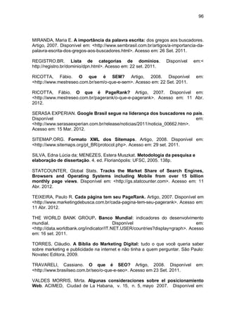 96
MIRANDA, Maria E. A importância da palavra escrita: dos gregos aos buscadores.
Artigo, 2007. Disponível em: <http://www.sembrasil.com.br/artigos/a-importancia-da-
palavra-escrita-dos-gregos-aos-buscadores.html>. Acesso em: 26 Set. 2011.
REGISTRO.BR. Lista de categorias de domínios. Disponível em:<
http://registro.br/dominio/dpn.html>. Acesso em: 22 set. 2011.
RICOTTA, Fábio. O que é SEM? Artigo, 2008. Disponível em:
<http://www.mestreseo.com.br/sem/o-que-e-sem>. Acesso em: 22 Set. 2011.
RICOTTA, Fábio. O que é PageRank? Artigo, 2007. Disponível em:
<http://www.mestreseo.com.br/pagerank/o-que-e-pagerank>. Acesso em: 11 Abr.
2012.
SERASA EXPERIAN. Google Brasil segue na liderança dos buscadores no país.
Disponível em:
<http://www.serasaexperian.com.br/release/noticias/2011/noticia_00662.htm>.
Acesso em: 15 Mar. 2012.
SITEMAP.ORG. Formato XML dos Sitemaps. Artigo, 2008. Disponível em:
<http://www.sitemaps.org/pt_BR/protocol.php>. Acesso em: 29 set. 2011.
SILVA, Edna Lúcia da; MENEZES, Estera Muszkat. Metodologia da pesquisa e
elaboração de dissertação. 4. ed. Florianópolis: UFSC, 2005. 138p.
STATCOUNTER, Global Stats. Tracks the Market Share of Search Engines,
Browsers and Operating Systems including Mobile from over 15 billion
monthly page views. Disponível em: <http://gs.statcounter.com>. Acesso em: 11
Abr. 2012.
TEIXEIRA, Paulo R. Cada página tem seu PageRank. Artigo, 2007. Disponível em
<http://www.marketingdebusca.com.br/cada-pagina-tem-seu-pagerank>. Acesso em:
11 Abr. 2012.
THE WORLD BANK GROUP. Banco Mundial: indicadores do desenvolvimento
mundial. Disponível em:
<http://data.worldbank.org/indicator/IT.NET.USER/countries?display=graph>. Acesso
em: 16 set. 2011.
TORRES, Cláudio. A Bíblia do Marketing Digital: tudo o que você queria saber
sobre marketing e publicidade na internet e não tinha a quem perguntar. São Paulo:
Novatec Editora, 2009.
TRAVARELI, Cassiano. O que é SEO? Artigo, 2008. Disponível em:
<http://www.brasilseo.com.br/seo/o-que-e-seo>. Acesso em 23 Set. 2011.
VALDES MORRIS, Mirta. Algunas consideraciones sobre el posicionamiento
Web. ACIMED, Ciudad de La Habana, v. 15, n. 5, mayo 2007. Disponível em:
 