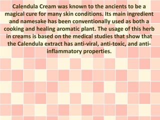 Calendula Cream was known to the ancients to be a
magical cure for many skin conditions. Its main ingredient
   and namesake has been conventionally used as both a
cooking and healing aromatic plant. The usage of this herb
 in creams is based on the medical studies that show that
  the Calendula extract has anti-viral, anti-toxic, and anti-
                 inflammatory properties.
 