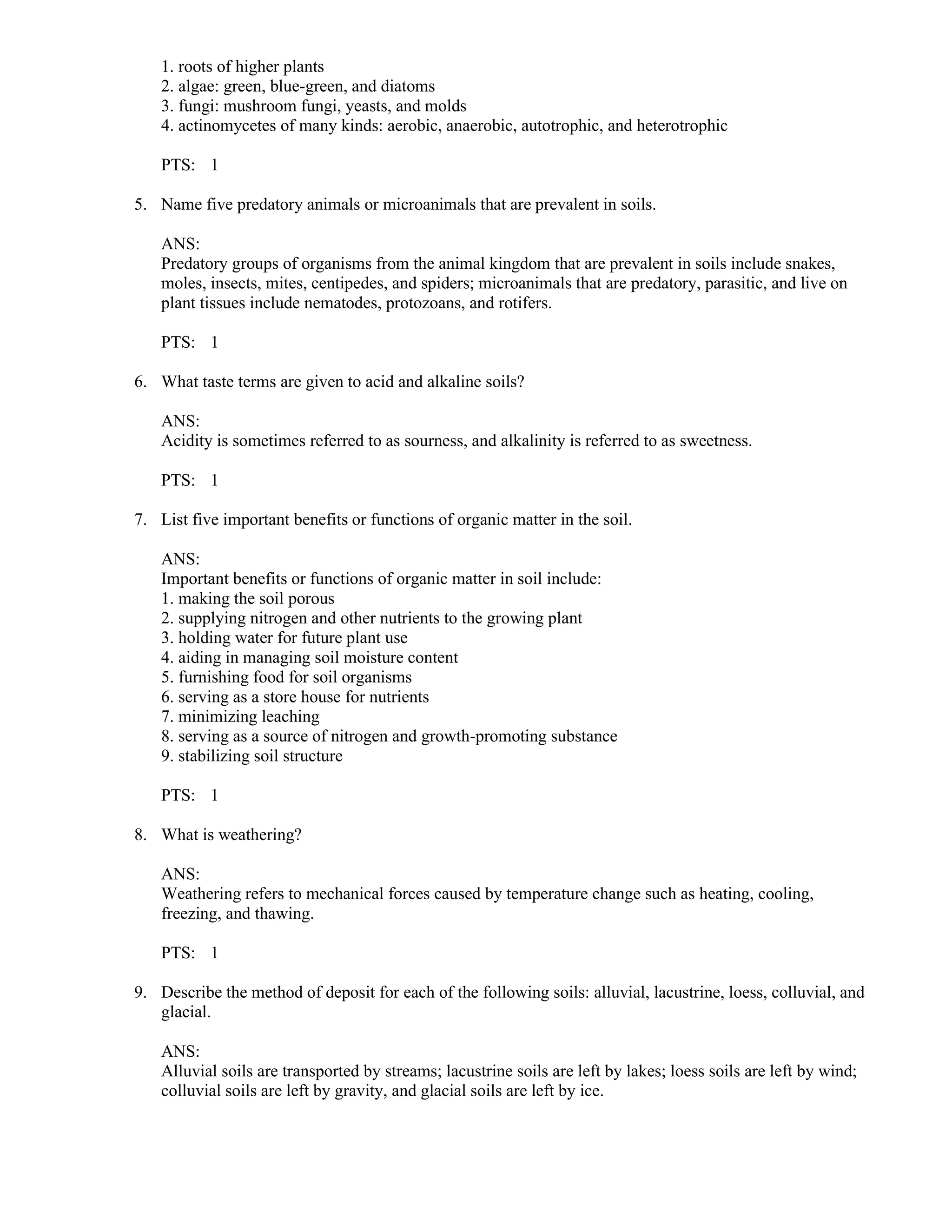 1. roots of higher plants
2. algae: green, blue-green, and diatoms
3. fungi: mushroom fungi, yeasts, and molds
4. actinomycetes of many kinds: aerobic, anaerobic, autotrophic, and heterotrophic
PTS: 1
5. Name five predatory animals or microanimals that are prevalent in soils.
ANS:
Predatory groups of organisms from the animal kingdom that are prevalent in soils include snakes,
moles, insects, mites, centipedes, and spiders; microanimals that are predatory, parasitic, and live on
plant tissues include nematodes, protozoans, and rotifers.
PTS: 1
6. What taste terms are given to acid and alkaline soils?
ANS:
Acidity is sometimes referred to as sourness, and alkalinity is referred to as sweetness.
PTS: 1
7. List five important benefits or functions of organic matter in the soil.
ANS:
Important benefits or functions of organic matter in soil include:
1. making the soil porous
2. supplying nitrogen and other nutrients to the growing plant
3. holding water for future plant use
4. aiding in managing soil moisture content
5. furnishing food for soil organisms
6. serving as a store house for nutrients
7. minimizing leaching
8. serving as a source of nitrogen and growth-promoting substance
9. stabilizing soil structure
PTS: 1
8. What is weathering?
ANS:
Weathering refers to mechanical forces caused by temperature change such as heating, cooling,
freezing, and thawing.
PTS: 1
9. Describe the method of deposit for each of the following soils: alluvial, lacustrine, loess, colluvial, and
glacial.
ANS:
Alluvial soils are transported by streams; lacustrine soils are left by lakes; loess soils are left by wind;
colluvial soils are left by gravity, and glacial soils are left by ice.
 