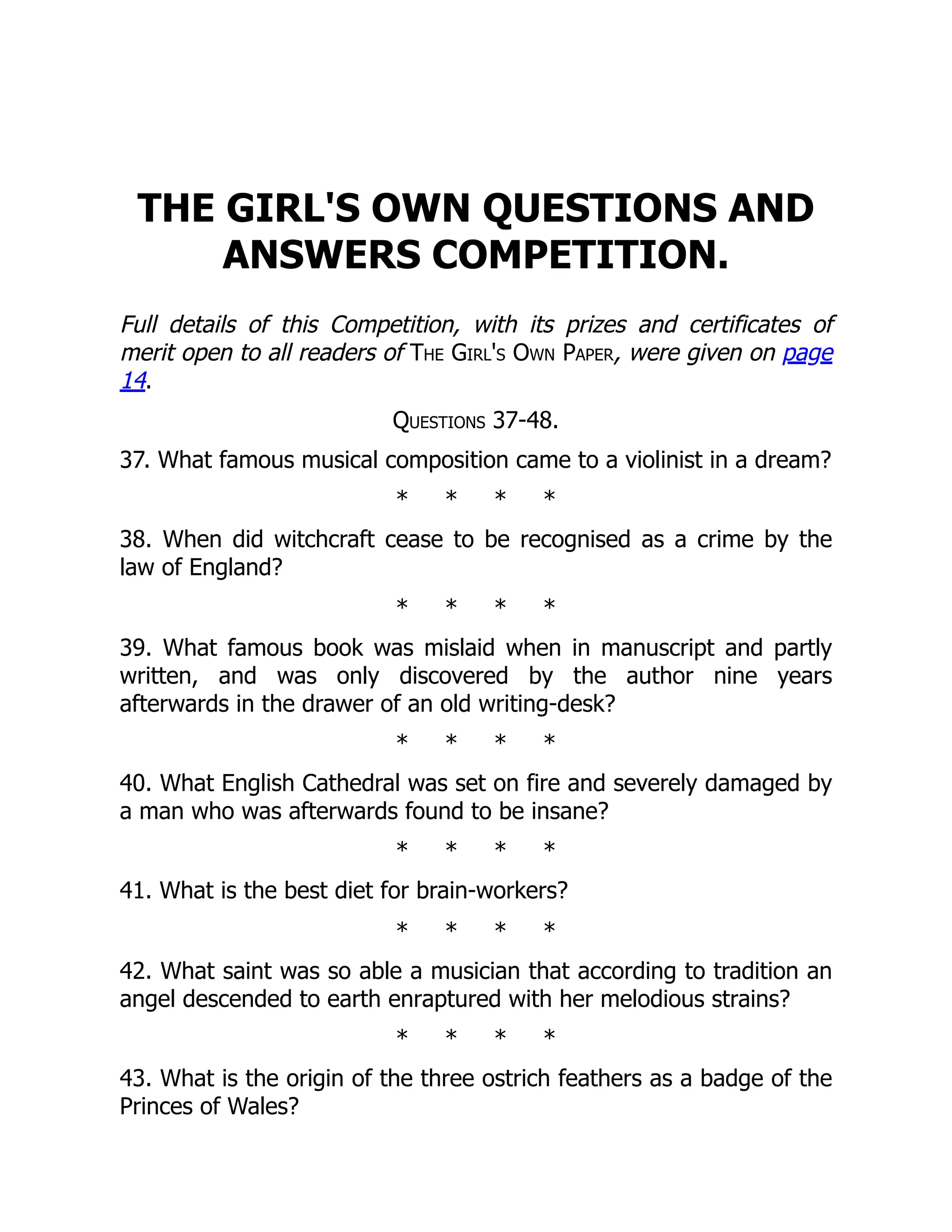 THE GIRL'S OWN QUESTIONS AND
ANSWERS COMPETITION.
Full details of this Competition, with its prizes and certificates of
merit open to all readers of The Girl's Own Paper, were given on page
14.
Questions 37-48.
37. What famous musical composition came to a violinist in a dream?
* * * *
38. When did witchcraft cease to be recognised as a crime by the
law of England?
* * * *
39. What famous book was mislaid when in manuscript and partly
written, and was only discovered by the author nine years
afterwards in the drawer of an old writing-desk?
* * * *
40. What English Cathedral was set on fire and severely damaged by
a man who was afterwards found to be insane?
* * * *
41. What is the best diet for brain-workers?
* * * *
42. What saint was so able a musician that according to tradition an
angel descended to earth enraptured with her melodious strains?
* * * *
43. What is the origin of the three ostrich feathers as a badge of the
Princes of Wales?
 