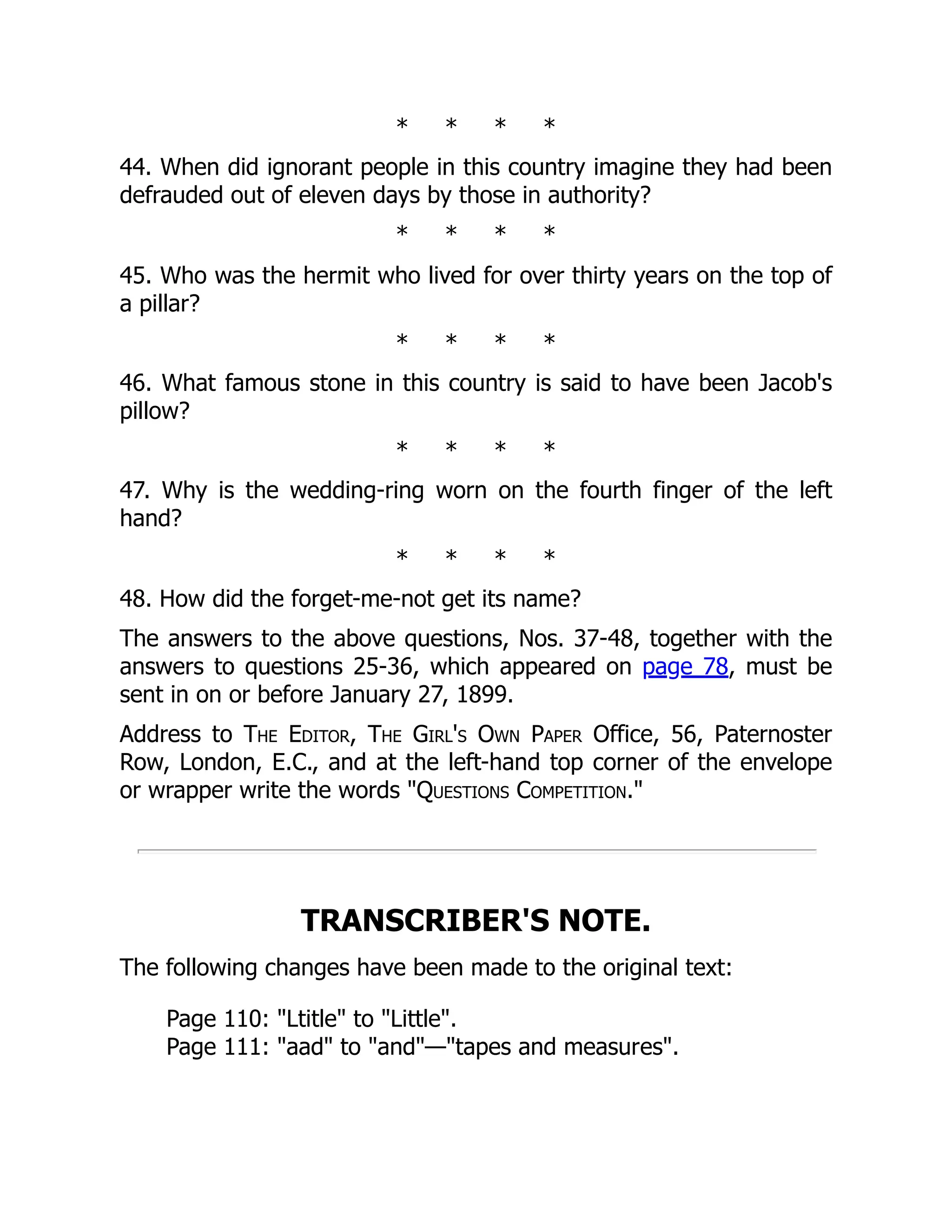 * * * *
44. When did ignorant people in this country imagine they had been
defrauded out of eleven days by those in authority?
* * * *
45. Who was the hermit who lived for over thirty years on the top of
a pillar?
* * * *
46. What famous stone in this country is said to have been Jacob's
pillow?
* * * *
47. Why is the wedding-ring worn on the fourth finger of the left
hand?
* * * *
48. How did the forget-me-not get its name?
The answers to the above questions, Nos. 37-48, together with the
answers to questions 25-36, which appeared on page 78, must be
sent in on or before January 27, 1899.
Address to The Editor, The Girl's Own Paper Office, 56, Paternoster
Row, London, E.C., and at the left-hand top corner of the envelope
or wrapper write the words "Questions Competition."
TRANSCRIBER'S NOTE.
The following changes have been made to the original text:
Page 110: "Ltitle" to "Little".
Page 111: "aad" to "and"—"tapes and measures".
 