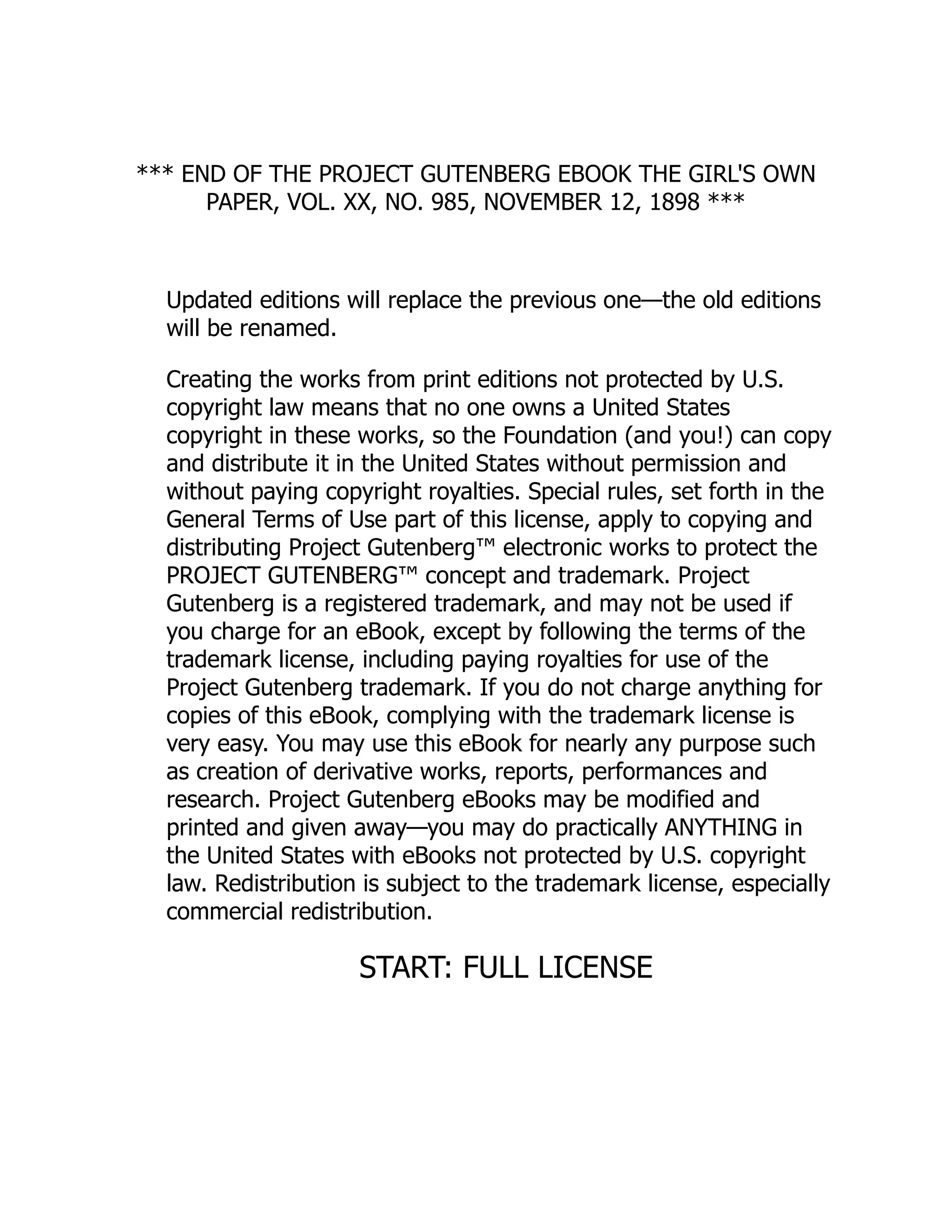 *** END OF THE PROJECT GUTENBERG EBOOK THE GIRL'S OWN
PAPER, VOL. XX, NO. 985, NOVEMBER 12, 1898 ***
Updated editions will replace the previous one—the old editions
will be renamed.
Creating the works from print editions not protected by U.S.
copyright law means that no one owns a United States
copyright in these works, so the Foundation (and you!) can copy
and distribute it in the United States without permission and
without paying copyright royalties. Special rules, set forth in the
General Terms of Use part of this license, apply to copying and
distributing Project Gutenberg™ electronic works to protect the
PROJECT GUTENBERG™ concept and trademark. Project
Gutenberg is a registered trademark, and may not be used if
you charge for an eBook, except by following the terms of the
trademark license, including paying royalties for use of the
Project Gutenberg trademark. If you do not charge anything for
copies of this eBook, complying with the trademark license is
very easy. You may use this eBook for nearly any purpose such
as creation of derivative works, reports, performances and
research. Project Gutenberg eBooks may be modified and
printed and given away—you may do practically ANYTHING in
the United States with eBooks not protected by U.S. copyright
law. Redistribution is subject to the trademark license, especially
commercial redistribution.
START: FULL LICENSE
 