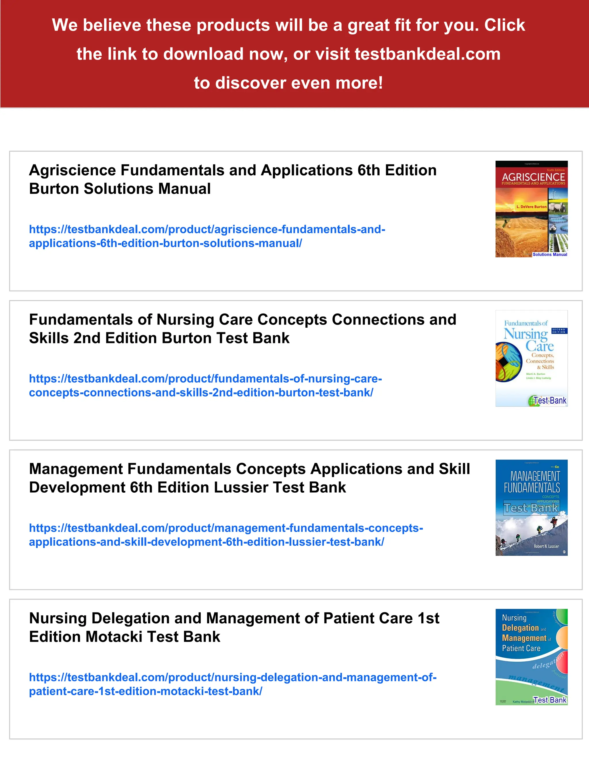 We believe these products will be a great fit for you. Click
the link to download now, or visit testbankdeal.com
to discover even more!
Agriscience Fundamentals and Applications 6th Edition
Burton Solutions Manual
https://testbankdeal.com/product/agriscience-fundamentals-and-
applications-6th-edition-burton-solutions-manual/
Fundamentals of Nursing Care Concepts Connections and
Skills 2nd Edition Burton Test Bank
https://testbankdeal.com/product/fundamentals-of-nursing-care-
concepts-connections-and-skills-2nd-edition-burton-test-bank/
Management Fundamentals Concepts Applications and Skill
Development 6th Edition Lussier Test Bank
https://testbankdeal.com/product/management-fundamentals-concepts-
applications-and-skill-development-6th-edition-lussier-test-bank/
Nursing Delegation and Management of Patient Care 1st
Edition Motacki Test Bank
https://testbankdeal.com/product/nursing-delegation-and-management-of-
patient-care-1st-edition-motacki-test-bank/
 