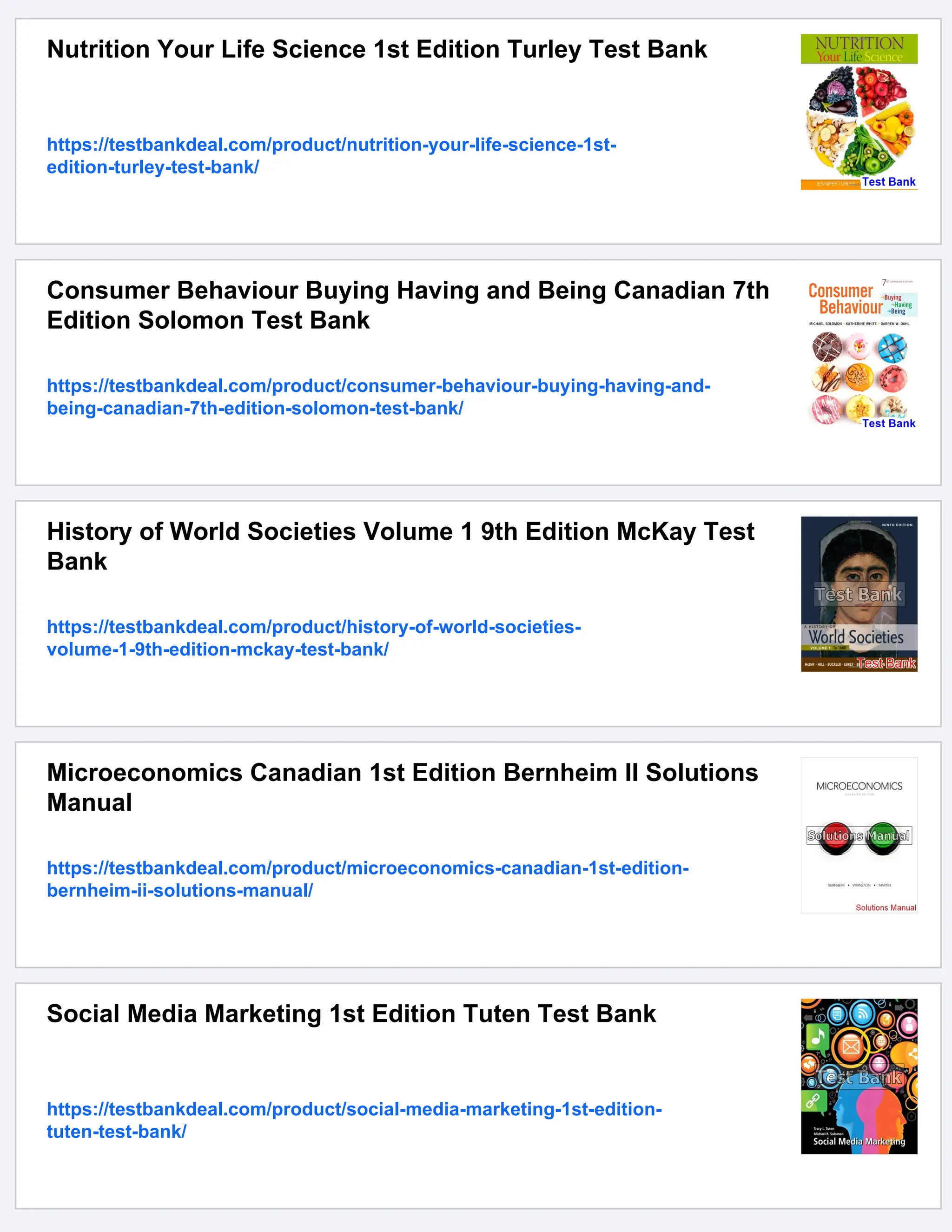 Nutrition Your Life Science 1st Edition Turley Test Bank
https://testbankdeal.com/product/nutrition-your-life-science-1st-
edition-turley-test-bank/
Consumer Behaviour Buying Having and Being Canadian 7th
Edition Solomon Test Bank
https://testbankdeal.com/product/consumer-behaviour-buying-having-and-
being-canadian-7th-edition-solomon-test-bank/
History of World Societies Volume 1 9th Edition McKay Test
Bank
https://testbankdeal.com/product/history-of-world-societies-
volume-1-9th-edition-mckay-test-bank/
Microeconomics Canadian 1st Edition Bernheim II Solutions
Manual
https://testbankdeal.com/product/microeconomics-canadian-1st-edition-
bernheim-ii-solutions-manual/
Social Media Marketing 1st Edition Tuten Test Bank
https://testbankdeal.com/product/social-media-marketing-1st-edition-
tuten-test-bank/
 