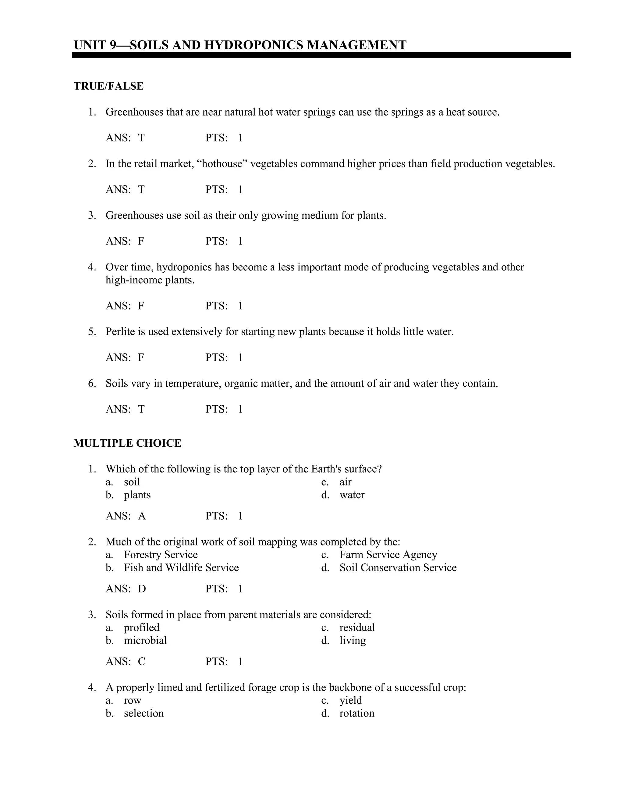 UNIT 9—SOILS AND HYDROPONICS MANAGEMENT
TRUE/FALSE
1. Greenhouses that are near natural hot water springs can use the springs as a heat source.
ANS: T PTS: 1
2. In the retail market, “hothouse” vegetables command higher prices than field production vegetables.
ANS: T PTS: 1
3. Greenhouses use soil as their only growing medium for plants.
ANS: F PTS: 1
4. Over time, hydroponics has become a less important mode of producing vegetables and other
high-income plants.
ANS: F PTS: 1
5. Perlite is used extensively for starting new plants because it holds little water.
ANS: F PTS: 1
6. Soils vary in temperature, organic matter, and the amount of air and water they contain.
ANS: T PTS: 1
MULTIPLE CHOICE
1. Which of the following is the top layer of the Earth's surface?
a. soil c. air
b. plants d. water
ANS: A PTS: 1
2. Much of the original work of soil mapping was completed by the:
a. Forestry Service c. Farm Service Agency
b. Fish and Wildlife Service d. Soil Conservation Service
ANS: D PTS: 1
3. Soils formed in place from parent materials are considered:
a. profiled c. residual
b. microbial d. living
ANS: C PTS: 1
4. A properly limed and fertilized forage crop is the backbone of a successful crop:
a. row c. yield
b. selection d. rotation
 
