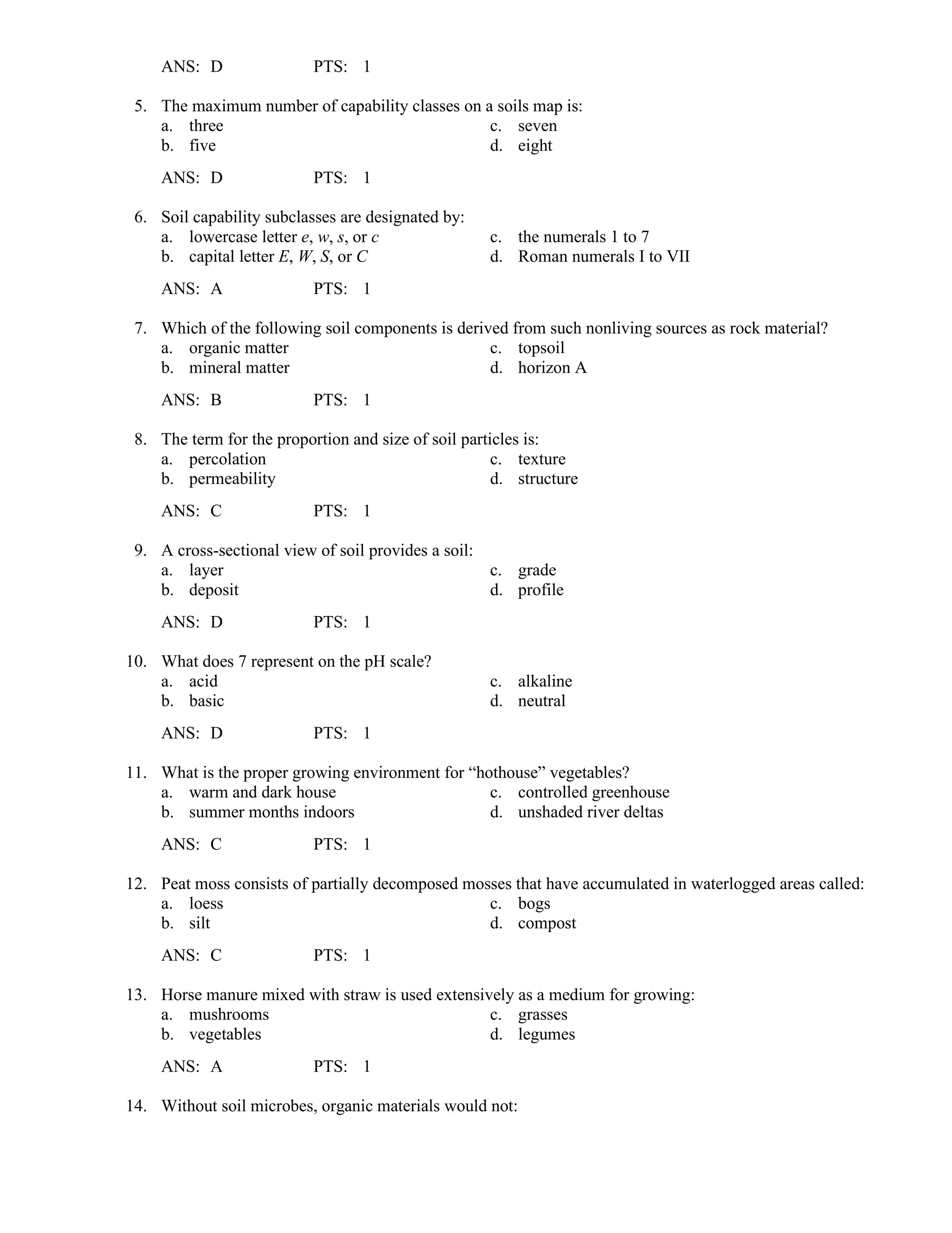 ANS: D PTS: 1
5. The maximum number of capability classes on a soils map is:
a. three c. seven
b. five d. eight
ANS: D PTS: 1
6. Soil capability subclasses are designated by:
a. lowercase letter e, w, s, or c c. the numerals 1 to 7
b. capital letter E, W, S, or C d. Roman numerals I to VII
ANS: A PTS: 1
7. Which of the following soil components is derived from such nonliving sources as rock material?
a. organic matter c. topsoil
b. mineral matter d. horizon A
ANS: B PTS: 1
8. The term for the proportion and size of soil particles is:
a. percolation c. texture
b. permeability d. structure
ANS: C PTS: 1
9. A cross-sectional view of soil provides a soil:
a. layer c. grade
b. deposit d. profile
ANS: D PTS: 1
10. What does 7 represent on the pH scale?
a. acid c. alkaline
b. basic d. neutral
ANS: D PTS: 1
11. What is the proper growing environment for “hothouse” vegetables?
a. warm and dark house c. controlled greenhouse
b. summer months indoors d. unshaded river deltas
ANS: C PTS: 1
12. Peat moss consists of partially decomposed mosses that have accumulated in waterlogged areas called:
a. loess c. bogs
b. silt d. compost
ANS: C PTS: 1
13. Horse manure mixed with straw is used extensively as a medium for growing:
a. mushrooms c. grasses
b. vegetables d. legumes
ANS: A PTS: 1
14. Without soil microbes, organic materials would not:
 