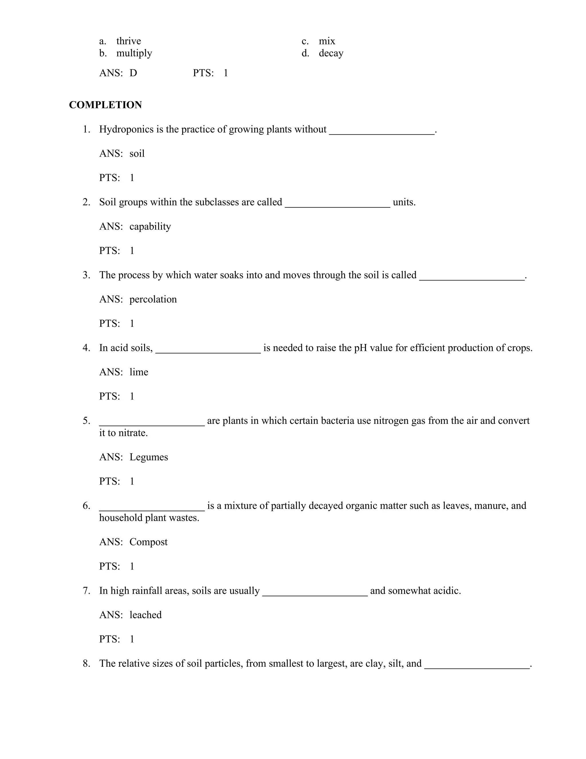 a. thrive c. mix
b. multiply d. decay
ANS: D PTS: 1
COMPLETION
1. Hydroponics is the practice of growing plants without ____________________.
ANS: soil
PTS: 1
2. Soil groups within the subclasses are called ____________________ units.
ANS: capability
PTS: 1
3. The process by which water soaks into and moves through the soil is called ____________________.
ANS: percolation
PTS: 1
4. In acid soils, ____________________ is needed to raise the pH value for efficient production of crops.
ANS: lime
PTS: 1
5. ____________________ are plants in which certain bacteria use nitrogen gas from the air and convert
it to nitrate.
ANS: Legumes
PTS: 1
6. ____________________ is a mixture of partially decayed organic matter such as leaves, manure, and
household plant wastes.
ANS: Compost
PTS: 1
7. In high rainfall areas, soils are usually ____________________ and somewhat acidic.
ANS: leached
PTS: 1
8. The relative sizes of soil particles, from smallest to largest, are clay, silt, and ____________________.
 