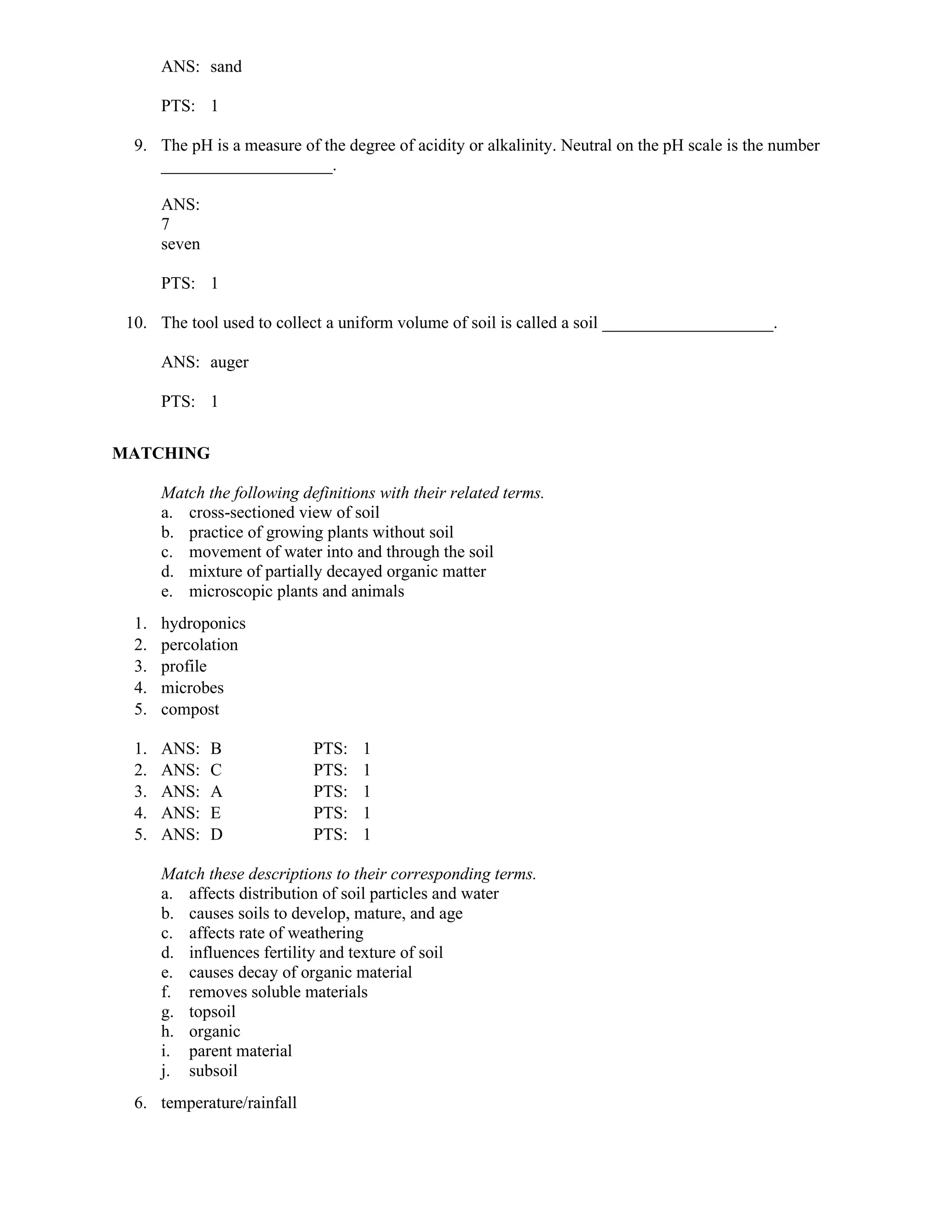 ANS: sand
PTS: 1
9. The pH is a measure of the degree of acidity or alkalinity. Neutral on the pH scale is the number
____________________.
ANS:
7
seven
PTS: 1
10. The tool used to collect a uniform volume of soil is called a soil ____________________.
ANS: auger
PTS: 1
MATCHING
Match the following definitions with their related terms.
a. cross-sectioned view of soil
b. practice of growing plants without soil
c. movement of water into and through the soil
d. mixture of partially decayed organic matter
e. microscopic plants and animals
1. hydroponics
2. percolation
3. profile
4. microbes
5. compost
1. ANS: B PTS: 1
2. ANS: C PTS: 1
3. ANS: A PTS: 1
4. ANS: E PTS: 1
5. ANS: D PTS: 1
Match these descriptions to their corresponding terms.
a. affects distribution of soil particles and water
b. causes soils to develop, mature, and age
c. affects rate of weathering
d. influences fertility and texture of soil
e. causes decay of organic material
f. removes soluble materials
g. topsoil
h. organic
i. parent material
j. subsoil
6. temperature/rainfall
 