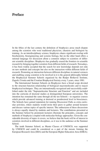 Preface
In the fifties of the last century the definition of biophysics arose much dispute
among the scientists who were traditional physicists, chemists and biologists by
training. As an interdisciplinary science, biophysics shares significant overlap with
biochemistry, bioengineering and systems biology, but on the other hand offers a
rational language for discussion about a common subject to scientists of differ-
ent scientific disciplines. Biophysics has gradually erased the frontiers in scientific
research by bringing together scientists from different fields of research. Nowadays,
it has been widely accepted that the search for new knowledge depends not only
on new methods and concepts but also on the interaction within different fields of
research. Promoting an interaction between different disciplines in natural sciences
and enabling young scientists to be involved in it is the general philosophy behind
the Biophysical Summer Schools organized by the Rudjer Bošković Institute,
Zagreb, Croatia and the Croatian Biophysical Society every 3 years, since 1981.
The International Summer Schools on Biophysics have a broad scope devoted
to the structure-function relationship of biological macromolecules and to mayor
biophysical techniques. They are internationally recognized and successfully estab-
lished under the title “Supramolecular Structure and Function” and are included
into the curricula of doctoral studies at distinguished European universities. The
intention has remained the same through all the ten Schools – to organize courses
which provide advanced training at doctoral or postdoctoral level in biosciences.
The Schools have gained reputation for running Discussion Clubs as extra curric-
ular activities, where students would invite their peers to gather around lecturers
and discuss various topics of specific interest. The enthusiasm of these discussions
is always equally shared by students and lecturers. The contributions presented at
the Summer School by prominent lecturers illustrate the principles, concepts and
methods of biophysics coupled with molecular biology approaches. Given the con-
siderable diversity of topics it covers, we believe that the book will be of interest to
scientists involved in different disciplines, as it was to the audience at the Summer
School.
The tenth Summer School, as Master Classes of UNESCO, was supported
by UNESCO and could be considered as a part of the mosaic forming the
European Research Area (ERA) and the European Higher Education Area (EHEA).
v
 