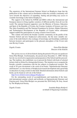 vi Preface
The organizers of the International Summer School on Biophysics hope that the
publication of this volume and its distribution within the scientific community will
serve towards the objectives of expanding, sharing and providing easy access to
scientific knowledge in the field of biophysics.
The support to the School by IUPAB and EBSA reflects the international and
European interest to bring together scientists of different profiles from all over the
world. The national financial supporters were the Ministry of Science, Education
and Sport of the Republic of Croatia, the Croatian Academy of Sciences and Arts,
The Adris Foundation and The National Foundation for Science, Higher Education
and Technological Development of the Republic of Croatia whose substantial
support enabled the participation of young scientists from Croatia.
This volume will inform the broader scientific community on the profile of the
Summer School and new biophysical achievements, but the most valuable out-
come of the tenth School is the exchange of knowledge and friendships established
between lecturers and participants in the pleasant atmosphere of the Crveni otok
near Rovinj, Croatia.
Zagreb, Croatia Greta Pifat-Mrzljak
Director of the Schools
The spiritus movens of all ten Schools during the period of 30 years was professor
Greta Pifat-Mrzljak. Unofortunately, she passed away December 11, 2009. Till the
last she was involved in organization and preparation of the School and this proceed-
ing. The tradition, she established, was to present the School with book of selected
lectures held on School by distinguished lectures. The intention was to acquaint the
brooder scientific communion with the hot subjects in biophysical research. The
result of 30 years devotement is the serial of ten books “Supramolecular Structure
and Function” as a nice history of biophysical research development and a great help
in education of young scientist in that field. Detailed information about Schools and
books can be found on web site of the School
http://www.irb.hr/events/confpages/biophysics/
For the outstanding record of accomplishments and leadership of the trien-
nial international summer schools and textbooks on Supramolecular Structure and
Function prof. Greta Pifat-Mrzljak was presented the 2010 Emily M. Gray Award
by The Biophysical Society.
Zagreb, Croatia Jasminka Brnjas-Kraljević
on behalf of Organizing Committee
 