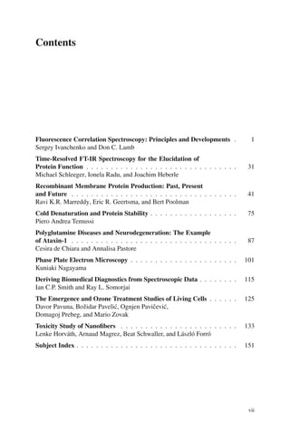 Contents
Fluorescence Correlation Spectroscopy: Principles and Developments . 1
Sergey Ivanchenko and Don C. Lamb
Time-Resolved FT-IR Spectroscopy for the Elucidation of
Protein Function . . . . . . . . . . . . . . . . . . . . . . . . . . . . . . . 31
Michael Schleeger, Ionela Radu, and Joachim Heberle
Recombinant Membrane Protein Production: Past, Present
and Future . . . . . . . . . . . . . . . . . . . . . . . . . . . . . . . . . . 41
Ravi K.R. Marreddy, Eric R. Geertsma, and Bert Poolman
Cold Denaturation and Protein Stability . . . . . . . . . . . . . . . . . . 75
Piero Andrea Temussi
Polyglutamine Diseases and Neurodegeneration: The Example
of Ataxin-1 . . . . . . . . . . . . . . . . . . . . . . . . . . . . . . . . . . 87
Cesira de Chiara and Annalisa Pastore
Phase Plate Electron Microscopy . . . . . . . . . . . . . . . . . . . . . . 101
Kuniaki Nagayama
Deriving Biomedical Diagnostics from Spectroscopic Data . . . . . . . . 115
Ian C.P. Smith and Ray L. Somorjai
The Emergence and Ozone Treatment Studies of Living Cells . . . . . . 125
Davor Pavuna, Božidar Pavelić, Ognjen Pavičević,
Domagoj Prebeg, and Mario Zovak
Toxicity Study of Nanofibers . . . . . . . . . . . . . . . . . . . . . . . . 133
Lenke Horváth, Arnaud Magrez, Beat Schwaller, and László Forró
Subject Index . . . . . . . . . . . . . . . . . . . . . . . . . . . . . . . . . 151
vii
 