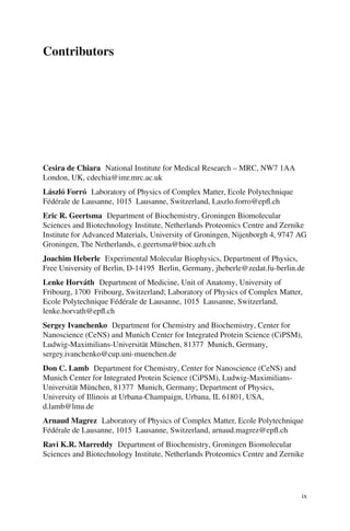 Contributors
Cesira de Chiara National Institute for Medical Research – MRC, NW7 1AA
London, UK, cdechia@imr.mrc.ac.uk
László Forró Laboratory of Physics of Complex Matter, Ecole Polytechnique
Fédérale de Lausanne, 1015 Lausanne, Switzerland, Laszlo.forro@epfl.ch
Eric R. Geertsma Department of Biochemistry, Groningen Biomolecular
Sciences and Biotechnology Institute, Netherlands Proteomics Centre and Zernike
Institute for Advanced Materials, University of Groningen, Nijenborgh 4, 9747 AG
Groningen, The Netherlands, e.geertsma@bioc.uzh.ch
Joachim Heberle Experimental Molecular Biophysics, Department of Physics,
Free University of Berlin, D-14195 Berlin, Germany, jheberle@zedat.fu-berlin.de
Lenke Horváth Department of Medicine, Unit of Anatomy, University of
Fribourg, 1700 Fribourg, Switzerland; Laboratory of Physics of Complex Matter,
Ecole Polytechnique Fédérale de Lausanne, 1015 Lausanne, Switzerland,
lenke.horvath@epfl.ch
Sergey Ivanchenko Department for Chemistry and Biochemistry, Center for
Nanoscience (CeNS) and Munich Center for Integrated Protein Science (CiPSM),
Ludwig-Maximilians-Universität München, 81377 Munich, Germany,
sergey.ivanchenko@cup.uni-muenchen.de
Don C. Lamb Department for Chemistry, Center for Nanoscience (CeNS) and
Munich Center for Integrated Protein Science (CiPSM), Ludwig-Maximilians-
Universität München, 81377 Munich, Germany; Department of Physics,
University of Illinois at Urbana-Champaign, Urbana, IL 61801, USA,
d.lamb@lmu.de
Arnaud Magrez Laboratory of Physics of Complex Matter, Ecole Polytechnique
Fédérale de Lausanne, 1015 Lausanne, Switzerland, arnaud.magrez@epfl.ch
Ravi K.R. Marreddy Department of Biochemistry, Groningen Biomolecular
Sciences and Biotechnology Institute, Netherlands Proteomics Centre and Zernike
ix
 