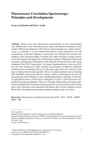 Fluorescence Correlation Spectroscopy:
Principles and Developments
Sergey Ivanchenko and Don C. Lamb
Abstract Twenty years ago, fluorescence measurements at low concentrations
were difficult due to the weak fluorescence signal and intrinsic fluctuations of the
sample. With the development of FCS and its implementation on a confocal micro-
scope, it is possible to use the inherent fluctuations to gain information over the
concentration, molecular brightness, microscopic rate constants for reactions and
mobility of the measured sample. In recent years, there has been a strong increase
in the development and application of fluctuation methods. With pulsed interleaved
excitation, stoichiometry information can be obtained and spectral cross-talk can be
eliminated from FCCS experiments. An elegant implementation of two-focus FCS
has also been introduced to allow absolute measurements of diffusion coefficient
without precise knowledge of the psf of the microscope and is less sensitive to the
laser excitation intensity and saturation effects. Scanning methods such as Scanning
FCS and RICS increase the effective volume, which is advantageous for live-cell
measurements where diffusion is slow and photobleaching is a problem. In this arti-
cle, describe the basics of FCS and its limitations as well as a short discussion of a
handful of emerging techniques. There are still many other equally interesting appli-
cations of fluorescence fluctuation spectroscopy that we have not been able to touch
upon. And, if the past is any indication of the future, there will be a number of novel
fluorescence fluctuation spectroscopy methods emerging in the near future.
Keywords Fluorescence correlation spectroscopy (FCS) · ACF · ALEX · ccRISC ·
FRET · PIE
D.C. Lamb (B)
Department for Chemistry, Center for Nanoscience (CeNS) and Munich
Center for Integrated Protein Science (CiPSM), Ludwig-Maximilians-Universität München, 81377
Munich, Germany; Department of Physics, University of Illinois at Urbana-Champaign, Urbana,
IL 61801, USA
e-mail: d.lamb@lmu.de
1
J. Brnjas-Kraljević, G. Pifat-Mrzljak (eds.), Supramolecular Structure
and Function 10, DOI 10.1007/978-94-007-0893-8_1,
C
 Springer Science+Business Media B.V. 2011
 