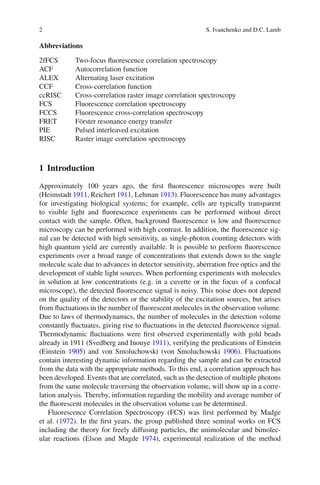 2 S. Ivanchenko and D.C. Lamb
Abbreviations
2fFCS Two-focus fluorescence correlation spectroscopy
ACF Autocorrelation function
ALEX Alternating laser excitation
CCF Cross-correlation function
ccRISC Cross-correlation raster image correlation spectroscopy
FCS Fluorescence correlation spectroscopy
FCCS Fluorescence cross-correlation spectroscopy
FRET Förster resonance energy transfer
PIE Pulsed interleaved excitation
RISC Raster image correlation spectroscopy
1 Introduction
Approximately 100 years ago, the first fluorescence microscopes were built
(Heimstadt 1911, Reichert 1911, Lehman 1913). Fluorescence has many advantages
for investigating biological systems; for example, cells are typically transparent
to visible light and fluorescence experiments can be performed without direct
contact with the sample. Often, background fluorescence is low and fluorescence
microscopy can be performed with high contrast. In addition, the fluorescence sig-
nal can be detected with high sensitivity, as single-photon counting detectors with
high quantum yield are currently available. It is possible to perform fluorescence
experiments over a broad range of concentrations that extends down to the single
molecule scale due to advances in detector sensitivity, aberration free optics and the
development of stable light sources. When performing experiments with molecules
in solution at low concentrations (e.g. in a cuvette or in the focus of a confocal
microscope), the detected fluorescence signal is noisy. This noise does not depend
on the quality of the detectors or the stability of the excitation sources, but arises
from fluctuations in the number of fluorescent molecules in the observation volume.
Due to laws of thermodynamics, the number of molecules in the detection volume
constantly fluctuates, giving rise to fluctuations in the detected fluorescence signal.
Thermodynamic fluctuations were first observed experimentally with gold beads
already in 1911 (Svedberg and Inouye 1911), verifying the predications of Einstein
(Einstein 1905) and von Smoluchowski (von Smoluchowski 1906). Fluctuations
contain interesting dynamic information regarding the sample and can be extracted
from the data with the appropriate methods. To this end, a correlation approach has
been developed. Events that are correlated, such as the detection of multiple photons
from the same molecule traversing the observation volume, will show up in a corre-
lation analysis. Thereby, information regarding the mobility and average number of
the fluorescent molecules in the observation volume can be determined.
Fluorescence Correlation Spectroscopy (FCS) was first performed by Madge
et al. (1972). In the first years, the group published three seminal works on FCS
including the theory for freely diffusing particles, the unimolecular and bimolec-
ular reactions (Elson and Magde 1974), experimental realization of the method
 