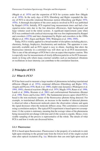 Fluorescence Correlation Spectroscopy: Principles and Developments 3
(Magde et al. 1974) and the expansion of FCS for systems under flow (Magde
et al. 1978). In the early days of FCS, Ehrenberg and Rigler expanded the the-
ory of FCS to describe rotational Brownian motion (Ehrenberg and Rigler 1974,
1976). A thorough description of the error analysis involved in FCS was published
by Koppel (1974). Initially, FCS required long measurement times and had a low
signal-to-noise ratio due to the low detection efficiencies, high background and
large volumes used in the initial systems. A significant improvement came when
FCS was combined with confocal microscopy that was first implemented by Koppel
and coworkers (1976) and later championed by Rigler and coworkers in the 1990s
(Rigler et al. 1993, Eigen and Rigler 1994, Widengren et al. 1994, 1995).
Today, FCS is widely applied in a broad number of disciplines including physics,
chemistry, biology, biophysics, biochemistry and medicine. The apparatus is com-
mercially available and an FCS signal is easy to obtain. Anything that alters the
fluorescence intensity in a correlated way will show up in an FCS measurement.
This is one of the advantages of FCS but is also an aspect that requires caution. This
is especially true for measurements of slowly diffusion particles or for FCS measure-
ments in living cells where many external variables such as mechanical vibrations
or oscillations in laser intensity can contribute to the correlation function.
2 Principles of FCS
2.1 What Is FCS?
FCS has been used to measure a large number of phenomena including translational
diffusion (Magde et al. 1974), rotational diffusion (Ehrenberg and Rigler 1974,
Aragón and Pecora 1976, Kask et al. 1989), triplet-state dynamics (Widengren et al.
1994, 1995), chemical reactions (Magde et al. 1974, Magde 1976, Rauer et al. 1996,
Lamb et al. 2000a, Bismuto et al. 2001) and conformational fluctuations (Bonnet
et al. 1998, Torres and Levitus 2007). The fundamental process upon which FCS is
based is the non-stochastic nature of the fluorescence photons being detected. For
example, in translational diffusion, an increase in the number of detected photons
is observed when a fluorescent molecule enters the observation volume and again
the signal decreases when the molecule diffuses away. This correlation is extracted
using a correlation analysis. The typical FCS experiment is based upon two assump-
tions: (1) the system is stationary, meaning that the average values of the phenomena
being measured do not change with time and (2) the system is ergodic. Hence, every
sizable sampling of the process is representative of the whole. The details of what
FCS is and how it works are discussed below.
2.1.1 Fluorescence
FCS is based upon fluorescence. Fluorescence is the property of a molecule to emit
light upon returning to the ground state from the lowest level of the singlet excited
state after optical excitation (Fig. 1a). Molecules that can emit light upon such an
 