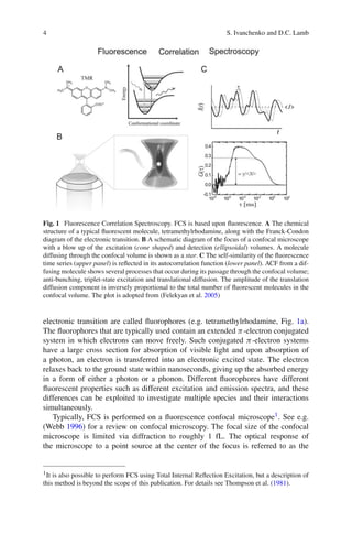 4 S. Ivanchenko and D.C. Lamb
Fig. 1 Fluorescence Correlation Spectroscopy. FCS is based upon fluorescence. A The chemical
structure of a typical fluorescent molecule, tetramethylrhodamine, along with the Franck-Condon
diagram of the electronic transition. B A schematic diagram of the focus of a confocal microscope
with a blow up of the excitation (cone shaped) and detection (ellipsoidal) volumes. A molecule
diffusing through the confocal volume is shown as a star. C The self-similarity of the fluorescence
time series (upper panel) is reflected in its autocorrelation function (lower panel). ACF from a dif-
fusing molecule shows several processes that occur during its passage through the confocal volume;
anti-bunching, triplet-state excitation and translational diffusion. The amplitude of the translation
diffusion component is inversely proportional to the total number of fluorescent molecules in the
confocal volume. The plot is adopted from (Felekyan et al. 2005)
electronic transition are called fluorophores (e.g. tetramethylrhodamine, Fig. 1a).
The fluorophores that are typically used contain an extended π-electron conjugated
system in which electrons can move freely. Such conjugated π-electron systems
have a large cross section for absorption of visible light and upon absorption of
a photon, an electron is transferred into an electronic excited state. The electron
relaxes back to the ground state within nanoseconds, giving up the absorbed energy
in a form of either a photon or a phonon. Different fluorophores have different
fluorescent properties such as different excitation and emission spectra, and these
differences can be exploited to investigate multiple species and their interactions
simultaneously.
Typically, FCS is performed on a fluorescence confocal microscope1. See e.g.
(Webb 1996) for a review on confocal microscopy. The focal size of the confocal
microscope is limited via diffraction to roughly 1 fL. The optical response of
the microscope to a point source at the center of the focus is referred to as the
1It is also possible to perform FCS using Total Internal Reflection Excitation, but a description of
this method is beyond the scope of this publication. For details see Thompson et al. (1981).
 