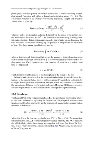Fluorescence Correlation Spectroscopy: Principles and Developments 5
point-spread-function (psf) or observation volume and is approximated by a three-
dimensional Gaussian with different lateral and axial dimensions (Fig. 1b). The
observation volume is the overlap between the excitation, sample and detection
volumes and is given by:
W(r) = I0(0) exp

−
2

x2 + y2

w2
r
−
2z2
w2
z

(1)
where wr and wz are the radial and axial distance from the center of the psf to where
the intensity has decreased by 1/e2. If we assume that we have freely diffusing, non-
interacting particles that do not undergo photophysical effects, we can determine the
total measured fluorescence intensity by the position of the particles as a function
of time. The fluorescence signal is then given by:
F(t) = κσφ

dr W(r)C(r, t), (2)
where κ is the overall detection efficiency of the system, σ is the absorption cross
section at the wavelength of excitation, φ is the fluorescence quantum yield of the
fluorophore and C(r,t) represents the concentration of particles at position r and
time t. The product:
ε = κσφW (0), (3)
yields the molecular brightness of the fluorophore at the center of the psf.
Other methods exist that utilize the information obtainable from equilibrium fluc-
tuations of the sample that do not rely on fluorescence. Dynamic light scattering, for
example, detects photons scattered from a sample, which are correlated to determine
the translational diffusion coefficient of molecules. However, FCS is more sensitive
and can be performed at lower concentrations than dynamic light scattering.
2.1.2 Correlation
The heart of FCS is the correlation analysis. It is the correlation function that allows
us to extract information regarding the fluctuations. The temporal autocorrelation
function (ACF), also referred to as the normalized second-order autocorrelation
function, is defined as:
G(τ) =
F(t)F(t + τ) − F(t)2
F(t)2
=
δF(t)δF(t + τ)
F(t)2
(4)
where  refers to the time averaged value and δF(t) = F(t)−F(t). The denomina-
tor renormalizes the ACF to the average fluorescence intensity. The ACF measures
the self-similarity of the fluorescence intensity time series as a function of the delay
time τ, also referred to as the correlation time (Fig. 1c). At zero delay, the amplitude
of the ACF is given by:
 