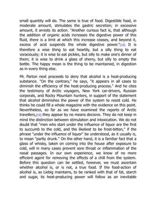 small quantity will do. The same is true of food. Digestible food, in
moderate amount, stimulates the gastric secretion; in excessive
amount, it arrests its action. Another curious fact is, that although
the addition of organic acids increases the digestive power of this
fluid, there is a limit at which this increase ceases, and beyond it,
excess of acid suspends the whole digestive power.[12] It is
therefore a wise thing to eat heartily, but a silly thing to eat
voraciously; it is wise to eat pickles, but silly to make one's dinner of
them; it is wise to drink a glass of sherry, but silly to empty the
bottle. The happy mean is the thing to be maintained, in digestion
as in every thing else.
Mr. Parton next proceeds to deny that alcohol is a heat-producing
substance. On the contrary, he says, it appears in all cases to
diminish the efficiency of the heat-producing process. And he cites
the testimony of Arctic voyagers, New York car-drivers, Russian
corporals, and Rocky Mountain hunters, in support of the statement
that alcohol diminishes the power of the system to resist cold. He
thinks he could fill a whole magazine with the evidence on this point.
Nevertheless, so far as we have examined the reports of Arctic
travellers,[13] they appear by no means decisive. They do not keep in
mind the distinction between stimulation and intoxication. We do not
doubt that men who start under the influence of liquor are the first
to succumb to the cold, and the likeliest to be frost-bitten, if the
phrase under the influence of liquor be understood, as it usually is,
to mean partly drunk. On the other hand, it is a familiar fact that a
glass of whisky, taken on coming into the house after exposure to
cold, will in many cases prevent sore throat or inflammation of the
nasal passages. In our own experience, we know of no more
efficient agent for removing the effects of a chill from the system.
Before this question can be settled, however, we must ascertain
whether alcohol is, or is not, a true food. If the food-action of
alcohol is, as Liebig maintains, to be ranked with that of fat, starch
and sugar, its heat-producing power will follow as an inevitable
 