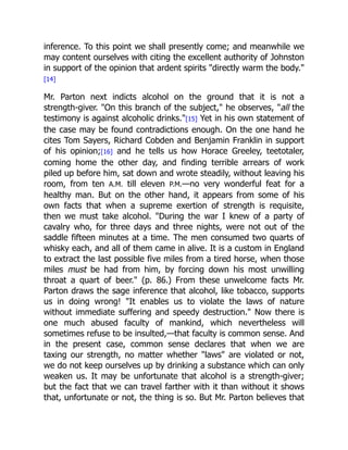 inference. To this point we shall presently come; and meanwhile we
may content ourselves with citing the excellent authority of Johnston
in support of the opinion that ardent spirits directly warm the body.
[14]
Mr. Parton next indicts alcohol on the ground that it is not a
strength-giver. On this branch of the subject, he observes, all the
testimony is against alcoholic drinks.[15] Yet in his own statement of
the case may be found contradictions enough. On the one hand he
cites Tom Sayers, Richard Cobden and Benjamin Franklin in support
of his opinion;[16] and he tells us how Horace Greeley, teetotaler,
coming home the other day, and finding terrible arrears of work
piled up before him, sat down and wrote steadily, without leaving his
room, from ten A.M. till eleven P.M.—no very wonderful feat for a
healthy man. But on the other hand, it appears from some of his
own facts that when a supreme exertion of strength is requisite,
then we must take alcohol. During the war I knew of a party of
cavalry who, for three days and three nights, were not out of the
saddle fifteen minutes at a time. The men consumed two quarts of
whisky each, and all of them came in alive. It is a custom in England
to extract the last possible five miles from a tired horse, when those
miles must be had from him, by forcing down his most unwilling
throat a quart of beer. (p. 86.) From these unwelcome facts Mr.
Parton draws the sage inference that alcohol, like tobacco, supports
us in doing wrong! It enables us to violate the laws of nature
without immediate suffering and speedy destruction. Now there is
one much abused faculty of mankind, which nevertheless will
sometimes refuse to be insulted,—that faculty is common sense. And
in the present case, common sense declares that when we are
taxing our strength, no matter whether laws are violated or not,
we do not keep ourselves up by drinking a substance which can only
weaken us. It may be unfortunate that alcohol is a strength-giver;
but the fact that we can travel farther with it than without it shows
that, unfortunate or not, the thing is so. But Mr. Parton believes that
 