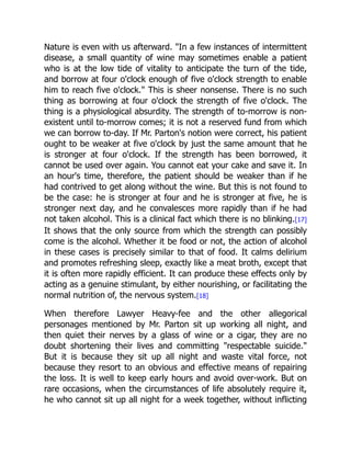 Nature is even with us afterward. In a few instances of intermittent
disease, a small quantity of wine may sometimes enable a patient
who is at the low tide of vitality to anticipate the turn of the tide,
and borrow at four o'clock enough of five o'clock strength to enable
him to reach five o'clock. This is sheer nonsense. There is no such
thing as borrowing at four o'clock the strength of five o'clock. The
thing is a physiological absurdity. The strength of to-morrow is non-
existent until to-morrow comes; it is not a reserved fund from which
we can borrow to-day. If Mr. Parton's notion were correct, his patient
ought to be weaker at five o'clock by just the same amount that he
is stronger at four o'clock. If the strength has been borrowed, it
cannot be used over again. You cannot eat your cake and save it. In
an hour's time, therefore, the patient should be weaker than if he
had contrived to get along without the wine. But this is not found to
be the case: he is stronger at four and he is stronger at five, he is
stronger next day, and he convalesces more rapidly than if he had
not taken alcohol. This is a clinical fact which there is no blinking.[17]
It shows that the only source from which the strength can possibly
come is the alcohol. Whether it be food or not, the action of alcohol
in these cases is precisely similar to that of food. It calms delirium
and promotes refreshing sleep, exactly like a meat broth, except that
it is often more rapidly efficient. It can produce these effects only by
acting as a genuine stimulant, by either nourishing, or facilitating the
normal nutrition of, the nervous system.[18]
When therefore Lawyer Heavy-fee and the other allegorical
personages mentioned by Mr. Parton sit up working all night, and
then quiet their nerves by a glass of wine or a cigar, they are no
doubt shortening their lives and committing respectable suicide.
But it is because they sit up all night and waste vital force, not
because they resort to an obvious and effective means of repairing
the loss. It is well to keep early hours and avoid over-work. But on
rare occasions, when the circumstances of life absolutely require it,
he who cannot sit up all night for a week together, without inflicting
 