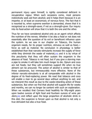 permanent injury upon himself, is rightly considered deficient in
recuperative vigour. When such occasions come, most persons
instinctively seek aid from alcohol; and it helps them because it is an
imparter, or at least an economizer, of nervous force. The fact that it
is resorted to, when supreme exertion is demanded, shows that it is
recognized as a strength-saver, if not as a strength-giver. Our inquiry
into its food-action will show that it is both the one and the other.
Thus far we have considered alcohol only as an agent which affects
the nutrition of the nerves. Whether it be also a food or not does not
essentially alter the question of its evil or beneficent influence upon
the system. As we saw in our chapter on Tobacco, the human
organism needs, for its proper nutrition, stimulus as well as food,—
force as well as material. No conclusion in physiology is better
established than that narcotic-stimulants increase the supply of force
while they diminish the waste of material;[19] and it is by virtue of
this peculiarity that they will often sustain the organism in the
absence of food. Tobacco is not food, but if you give a starving man
a pipe to smoke it will take him much longer to die. Opium and coca
are not foods; but they will sometimes support life when no true
aliment can be procured. The action of alcohol is similar to that of
these substances, but immeasurably more effective. None of the
inferior narcotic-stimulants is at all comparable with alcohol in the
degree of its food-replacing power. We read that tobacco and coca
will enable a man to go several days without anything to eat; and
we interpret this result as due to the waste-retarding action of these
substances. But when we find that alcohol will support life for weeks
and months, we can no longer be content with such an explanation.
When we recollect that Cornaro lived healthily for fifty-eight years
upon twelve ounces of light food and fourteen ounces of wine per
diem,[20] and reflect upon the large proportion of alcoholic drink in
this diet, the suspicion is forced upon us that alcohol is not only a
true stimulant but also a true food.
 