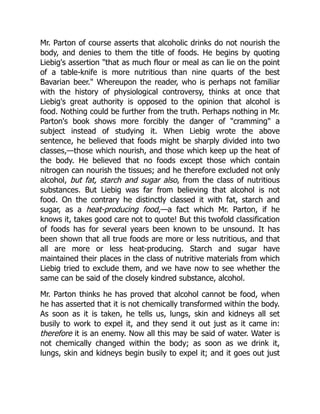 Mr. Parton of course asserts that alcoholic drinks do not nourish the
body, and denies to them the title of foods. He begins by quoting
Liebig's assertion that as much flour or meal as can lie on the point
of a table-knife is more nutritious than nine quarts of the best
Bavarian beer. Whereupon the reader, who is perhaps not familiar
with the history of physiological controversy, thinks at once that
Liebig's great authority is opposed to the opinion that alcohol is
food. Nothing could be further from the truth. Perhaps nothing in Mr.
Parton's book shows more forcibly the danger of cramming a
subject instead of studying it. When Liebig wrote the above
sentence, he believed that foods might be sharply divided into two
classes,—those which nourish, and those which keep up the heat of
the body. He believed that no foods except those which contain
nitrogen can nourish the tissues; and he therefore excluded not only
alcohol, but fat, starch and sugar also, from the class of nutritious
substances. But Liebig was far from believing that alcohol is not
food. On the contrary he distinctly classed it with fat, starch and
sugar, as a heat-producing food,—a fact which Mr. Parton, if he
knows it, takes good care not to quote! But this twofold classification
of foods has for several years been known to be unsound. It has
been shown that all true foods are more or less nutritious, and that
all are more or less heat-producing. Starch and sugar have
maintained their places in the class of nutritive materials from which
Liebig tried to exclude them, and we have now to see whether the
same can be said of the closely kindred substance, alcohol.
Mr. Parton thinks he has proved that alcohol cannot be food, when
he has asserted that it is not chemically transformed within the body.
As soon as it is taken, he tells us, lungs, skin and kidneys all set
busily to work to expel it, and they send it out just as it came in:
therefore it is an enemy. Now all this may be said of water. Water is
not chemically changed within the body; as soon as we drink it,
lungs, skin and kidneys begin busily to expel it; and it goes out just
 