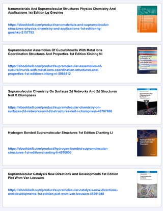 Nanomaterials And Supramolecular Structures Physics Chemistry And
Applications 1st Edition Lg Grechko
https://ebookbell.com/product/nanomaterials-and-supramolecular-
structures-physics-chemistry-and-applications-1st-edition-lg-
grechko-2157792
Supramolecular Assemblies Of Cucurbitnurils With Metal Ions
Coordination Structures And Properties 1st Edition Xinlong Ni
https://ebookbell.com/product/supramolecular-assemblies-of-
cucurbitnurils-with-metal-ions-coordination-structures-and-
properties-1st-edition-xinlong-ni-5056512
Supramolecular Chemistry On Surfaces 2d Networks And 2d Structures
Neil R Champness
https://ebookbell.com/product/supramolecular-chemistry-on-
surfaces-2d-networks-and-2d-structures-neil-r-champness-46707866
Hydrogen Bonded Supramolecular Structures 1st Edition Zhanting Li
https://ebookbell.com/product/hydrogen-bonded-supramolecular-
structures-1st-edition-zhanting-li-4976000
Supramolecular Catalysis New Directions And Developments 1st Edition
Piet Wnm Van Leeuwen
https://ebookbell.com/product/supramolecular-catalysis-new-directions-
and-developments-1st-edition-piet-wnm-van-leeuwen-45591048
 