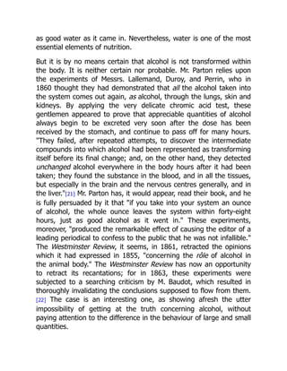 as good water as it came in. Nevertheless, water is one of the most
essential elements of nutrition.
But it is by no means certain that alcohol is not transformed within
the body. It is neither certain nor probable. Mr. Parton relies upon
the experiments of Messrs. Lallemand, Duroy, and Perrin, who in
1860 thought they had demonstrated that all the alcohol taken into
the system comes out again, as alcohol, through the lungs, skin and
kidneys. By applying the very delicate chromic acid test, these
gentlemen appeared to prove that appreciable quantities of alcohol
always begin to be excreted very soon after the dose has been
received by the stomach, and continue to pass off for many hours.
They failed, after repeated attempts, to discover the intermediate
compounds into which alcohol had been represented as transforming
itself before its final change; and, on the other hand, they detected
unchanged alcohol everywhere in the body hours after it had been
taken; they found the substance in the blood, and in all the tissues,
but especially in the brain and the nervous centres generally, and in
the liver.[21] Mr. Parton has, it would appear, read their book, and he
is fully persuaded by it that if you take into your system an ounce
of alcohol, the whole ounce leaves the system within forty-eight
hours, just as good alcohol as it went in. These experiments,
moreover, produced the remarkable effect of causing the editor of a
leading periodical to confess to the public that he was not infallible.
The Westminster Review, it seems, in 1861, retracted the opinions
which it had expressed in 1855, concerning the rôle of alcohol in
the animal body. The Westminster Review has now an opportunity
to retract its recantations; for in 1863, these experiments were
subjected to a searching criticism by M. Baudot, which resulted in
thoroughly invalidating the conclusions supposed to flow from them.
[22] The case is an interesting one, as showing afresh the utter
impossibility of getting at the truth concerning alcohol, without
paying attention to the difference in the behaviour of large and small
quantities.
 