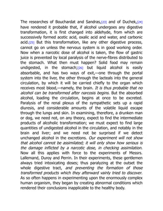The researches of Bouchardat and Sandras,[23] and of Duchek,[24]
have rendered it probable that, if alcohol undergoes any digestive
transformation, it is first changed into aldehyde, from which are
successively formed acetic acid, oxalic acid and water, and carbonic
acid.[25] But this transformation, like any other digestive process,
cannot go on unless the nervous system is in good working order.
Now when a narcotic dose of alcohol is taken, the flow of gastric
juice is prevented by local paralysis of the nerve-fibres distributed to
the stomach. What then must happen? Solid food may remain
undigested, in the stomach;[26] but liquid alcohol is easily
absorbable, and has two ways of exit,—one through the portal
system into the liver, the other through the lacteals into the general
circulation, by which it will be carried chiefly to the organ which
receives most blood,—namely, the brain. It is thus probable that no
alcohol can be transformed after narcosis begins. But the absorbed
alcohol, loading the circulation, begins at once to be excreted.
Paralysis of the renal plexus of the sympathetic sets up a rapid
diuresis, and considerable amounts of the volatile liquid escape
through the lungs and skin. In examining, therefore, a drunken man
or dog, we need not, on any theory, expect to find the intermediate
products of alcoholic transformation; we must expect to find large
quantities of undigested alcohol in the circulation, and notably in the
brain and liver; and we need not be surprised if we detect
unchanged alcohol in the excretions. Our experiment will not show
that alcohol cannot be assimilated; it will only show how serious is
the damage inflicted by a narcotic dose, in checking assimilation.
Now all this applies with force to the experiments of Messrs.
Lallemand, Duroy and Perrin. In their experiments, these gentlemen
always tried intoxicating doses; thus paralyzing at the outset the
whole digestive tract, and preventing the formation of those
transformed products which they afterward vainly tried to discover.
As so often happens in experimenting upon the enormously complex
human organism, they began by creating abnormal conditions which
rendered their conclusions inapplicable to the healthy body.
 