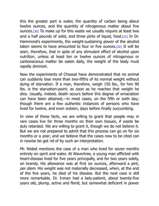 this the greater part is water, the quantity of carbon being about
twelve ounces, and the quantity of nitrogenous matter about five
ounces.[30] To make up for this waste we usually require at least two
and a half pounds of solid, and three pints of liquid, food.[31] In Dr.
Hammond's experiments, the weight-sustaining power of the alcohol
taken seems to have amounted to four or five ounces.[32] It will be
seen, therefore, that in spite of any stimulant effect of alcohol upon
nutrition, unless at least ten or twelve ounces of nitrogenous or
carbonaceous matter be eaten daily, the weight of the body must
rapidly diminish.
Now the experiments of Chossat have demonstrated that no animal
can suddenly lose more than two-fifths of its normal weight without
dying of starvation. If a man, therefore, weigh 150 lbs., for him 90
lbs. is the starvation-point; as soon as he reaches that weight he
dies. Usually, indeed, death occurs before this degree of emaciation
can have been attained,—in most cases, on the fifth or sixth day;
though there are a few authentic instances of persons who have
lived for twelve, and even sixteen, days before finally succumbing.
In view of these facts, we are willing to grant that people may in
rare cases live for three months on their own tissues, if waste be
duly retarded. We are willing to grant it, though we do not believe it.
But we are not prepared to admit that this process can go on for six
months or a year; and we believe that the cases now to be cited can
in nowise be got rid of by such an interpretation.
Mr. Nisbet mentions the case of a man who lived for seven months
entirely on spirit and water. At Wavertree, a young man afflicted with
heart-disease lived for five years principally, and for two years solely,
on brandy. His allowance was at first six ounces, afterward a pint,
per diem. His weight was not materially decreased, when, at the end
of the five years, he died of his disease. But the next case is still
more remarkable. Dr. Inman had a lady-patient, about twenty-five
years old, plump, active and florid, but somewhat deficient in power
 