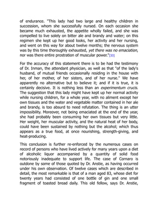 of endurance. This lady had two large and healthy children in
succession, whom she successfully nursed. On each occasion she
became much exhausted, the appetite wholly failed, and she was
compelled to live solely on bitter ale and brandy and water; on this
regimen she kept up her good looks, her activity and her nursing,
and went on this way for about twelve months; the nervous system
was by this time thoroughly exhausted, yet there was no emaciation,
nor was there entire prostration of muscular power.[33]
For the accuracy of this statement there is to be had the testimony
of Dr. Inman, the attendant physician, as well as that of the lady's
husband, of mutual friends occasionally residing in the house with
her, of her mother, of her sisters, and of her nurse. We have
apparently no alternative but to believe it; and if it is true, it is
certainly decisive. It is nothing less than an experimentum crucis.
The suggestion that this lady might have kept up her normal activity
while nursing children, for a whole year, with no aliment except her
own tissues and the water and vegetable matter contained in her ale
and brandy, is too absurd to need refutation. The thing is an utter
impossibility. Moreover, not being emaciated at the end of the year,
she had probably been consuming her own tissues but very little.
Her weight, her muscular activity, and the natural heat of her body,
could have been sustained by nothing but the alcohol; which thus
appears as a true food, at once nourishing, strength-giving, and
heat-producing.
This conclusion is further re-enforced by the numerous cases on
record of persons who have lived actively for many years upon a diet
of alcoholic liquor accompanied by a quantity of solid food
notoriously inadequate to support life. The case of Cornaro is
outdone by some of those quoted by Dr. Anstie, as having occurred
under his own observation. Of twelve cases which are described in
detail, the most remarkable is that of a man aged 83, whose diet for
twenty years had consisted of one bottle of gin and one small
fragment of toasted bread daily. This old fellow, says Dr. Anstie,
 