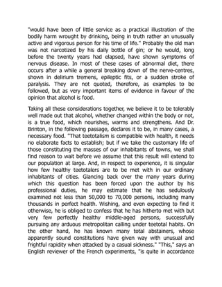 would have been of little service as a practical illustration of the
bodily harm wrought by drinking, being in truth rather an unusually
active and vigorous person for his time of life. Probably the old man
was not narcotized by his daily bottle of gin; or he would, long
before the twenty years had elapsed, have shown symptoms of
nervous disease. In most of these cases of abnormal diet, there
occurs after a while a general breaking down of the nerve-centres,
shown in delirium tremens, epileptic fits, or a sudden stroke of
paralysis. They are not quoted, therefore, as examples to be
followed, but as very important items of evidence in favour of the
opinion that alcohol is food.
Taking all these considerations together, we believe it to be tolerably
well made out that alcohol, whether changed within the body or not,
is a true food, which nourishes, warms and strengthens. And Dr.
Brinton, in the following passage, declares it to be, in many cases, a
necessary food. That teetotalism is compatible with health, it needs
no elaborate facts to establish; but if we take the customary life of
those constituting the masses of our inhabitants of towns, we shall
find reason to wait before we assume that this result will extend to
our population at large. And, in respect to experience, it is singular
how few healthy teetotalers are to be met with in our ordinary
inhabitants of cities. Glancing back over the many years during
which this question has been forced upon the author by his
professional duties, he may estimate that he has sedulously
examined not less than 50,000 to 70,000 persons, including many
thousands in perfect health. Wishing, and even expecting to find it
otherwise, he is obliged to confess that he has hitherto met with but
very few perfectly healthy middle-aged persons, successfully
pursuing any arduous metropolitan calling under teetotal habits. On
the other hand, he has known many total abstainers, whose
apparently sound constitutions have given way with unusual and
frightful rapidity when attacked by a casual sickness. This, says an
English reviewer of the French experiments, is quite in accordance
 