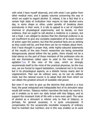 with what I have myself observed, and with what I can gather from
other medical men; and it speaks volumes concerning the way in
which we ought to regard alcohol. If, indeed, it be a fact that in a
certain high state of civilization men require to take alcohol every
day, in some shape or other, under penalty of breaking down
prematurely in their work, it is idle to appeal to a set of imperfect
chemical or physiological experiments, and to decide, on their
evidence, that we ought to call alcohol a medicine or a poison, but
not a food. I am obliged to declare that the chemical evidence is as
yet insufficient to give any complete explanation of its exact manner
of action upon the system; but that the practical facts are as striking
as they could well be, and that there can be no mistake about them.
And I have thought it proper that, while highly-coloured statements
of the results of the new French researches are being somewhat
disingenuously placed before the lay public, there should not be a
total silence on the part of those members of the profession who do
not see themselves called upon to yield to the mere force of
agitation.[34] If this view of the case, which so strongly
recommends itself to the mind of the practical physician, be the true
one, we are forced to regard teetotalism, considered not in its moral
but in its physiological aspects, as a dietetic heresy nearly akin to
vegetarianism. Man can do without wine, as he can do without
meat; but the rational course is to adopt that diet from which we
can obtain the greatest amount of available vital power.
But even if we were to give up the doctrine that alcohol is a true
food, the great indisputed and indisputable fact of its stimulant value
would still remain. Tobacco neither nourishes the body nor warms it;
yet it enables us to earn our daily bread with less fatigue, and to
support the incessant trials of life with a more even spirit. The value
of alcohol as a stimulant is inferior only to that of tobacco; or
perhaps, for general purposes, it is quite unsurpassed. It
compensates for the occasionally inevitable incapacity of ordinary
food to maintain due nutrition; and in this way enables us to work
 