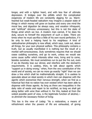 longer, and with a lighter heart, and with less fear of ultimate
depression. It bridges over the pitfalls which the complicated
exigencies of modern life are constantly digging for us. Warm-
hearted but weak-headed radicalism may imagine a utopian state of
things in which money will grow on bushes and every one mind the
moral law, and digestion be always easy, and vexation infrequent,
and artificial stimulus unnecessary; but this is not the state of
things amid which we live. A modern man cannot, if he does his
duty, secure to himself the enjoyment of such a state. There are
times when he must sacrifice a little of his own round perfection, if it
be only to lend a helping hand to his neighbour. A kind of
valetudinarian philosophy is now afloat, which says, Look out, above
all things, for your own physical welfare. This philosophy contains a
truth, but as usually manifested it is nothing but the result of a
morbid self-consciousness. Duty sometimes requires that we should
cease coddling ourselves, and go to work, unless we would see
some cause suffer which interests other men, living and to come,
besides ourselves. We must sometimes run to put the fire out, even
if we do thereby lose our dinner, and interfere with the stomach's
requirements. It is useless, then, to talk about agents which
support us in doing wrong, when, from the very constitution of the
world and of society, we can no more go exactly right than we can
draw a line which shall be mathematically straight. It is useless to
speculate about an ideal society in which men can dispense with the
agents which economize their nervous strength, when we find as a
historical fact that no nation has ever existed which has been able to
dispense with those agents. As long as there are inequalities in the
daily ratio of waste and repair to be rectified, so long we shall get
along better with wine than without it. For this, looked at from the
widest possible point of view, is the legitimate function of alcohol,—
to diminish the necessary friction of living.
This too is the view of Liebig: As a restorative, a means of
refreshment when the powers of life are exhausted, of giving
 