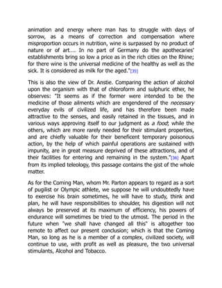 animation and energy where man has to struggle with days of
sorrow, as a means of correction and compensation where
misproportion occurs in nutrition, wine is surpassed by no product of
nature or of art…. In no part of Germany do the apothecaries'
establishments bring so low a price as in the rich cities on the Rhine;
for there wine is the universal medicine of the healthy as well as the
sick. It is considered as milk for the aged.[35]
This is also the view of Dr. Anstie. Comparing the action of alcohol
upon the organism with that of chloroform and sulphuric ether, he
observes: It seems as if the former were intended to be the
medicine of those ailments which are engendered of the necessary
everyday evils of civilized life, and has therefore been made
attractive to the senses, and easily retained in the tissues, and in
various ways approving itself to our judgment as a food; while the
others, which are more rarely needed for their stimulant properties,
and are chiefly valuable for their beneficent temporary poisonous
action, by the help of which painful operations are sustained with
impunity, are in great measure deprived of these attractions, and of
their facilities for entering and remaining in the system.[36] Apart
from its implied teleology, this passage contains the gist of the whole
matter.
As for the Coming Man, whom Mr. Parton appears to regard as a sort
of pugilist or Olympic athlete, we suppose he will undoubtedly have
to exercise his brain sometimes, he will have to study, think and
plan, he will have responsibilities to shoulder, his digestion will not
always be preserved at its maximum of efficiency, his powers of
endurance will sometimes be tried to the utmost. The period in the
future when we shall have changed all this is altogether too
remote to affect our present conclusion; which is that the Coming
Man, so long as he is a member of a complex, civilized society, will
continue to use, with profit as well as pleasure, the two universal
stimulants, Alcohol and Tobacco.
 