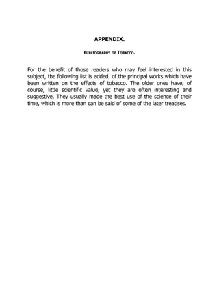 APPENDIX.
Bibliography of Tobacco.
For the benefit of those readers who may feel interested in this
subject, the following list is added, of the principal works which have
been written on the effects of tobacco. The older ones have, of
course, little scientific value, yet they are often interesting and
suggestive. They usually made the best use of the science of their
time, which is more than can be said of some of the later treatises.
 