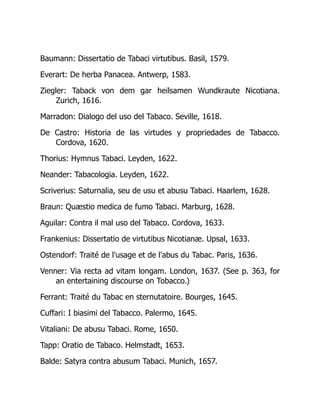 Baumann: Dissertatio de Tabaci virtutibus. Basil, 1579.
Everart: De herba Panacea. Antwerp, 1583.
Ziegler: Taback von dem gar heilsamen Wundkraute Nicotiana.
Zurich, 1616.
Marradon: Dialogo del uso del Tabaco. Seville, 1618.
De Castro: Historia de las virtudes y propriedades de Tabacco.
Cordova, 1620.
Thorius: Hymnus Tabaci. Leyden, 1622.
Neander: Tabacologia. Leyden, 1622.
Scriverius: Saturnalia, seu de usu et abusu Tabaci. Haarlem, 1628.
Braun: Quæstio medica de fumo Tabaci. Marburg, 1628.
Aguilar: Contra il mal uso del Tabaco. Cordova, 1633.
Frankenius: Dissertatio de virtutibus Nicotianæ. Upsal, 1633.
Ostendorf: Traité de l'usage et de l'abus du Tabac. Paris, 1636.
Venner: Via recta ad vitam longam. London, 1637. (See p. 363, for
an entertaining discourse on Tobacco.)
Ferrant: Traité du Tabac en sternutatoire. Bourges, 1645.
Cuffari: I biasimi del Tabacco. Palermo, 1645.
Vitaliani: De abusu Tabaci. Rome, 1650.
Tapp: Oratio de Tabaco. Helmstadt, 1653.
Balde: Satyra contra abusum Tabaci. Munich, 1657.
 